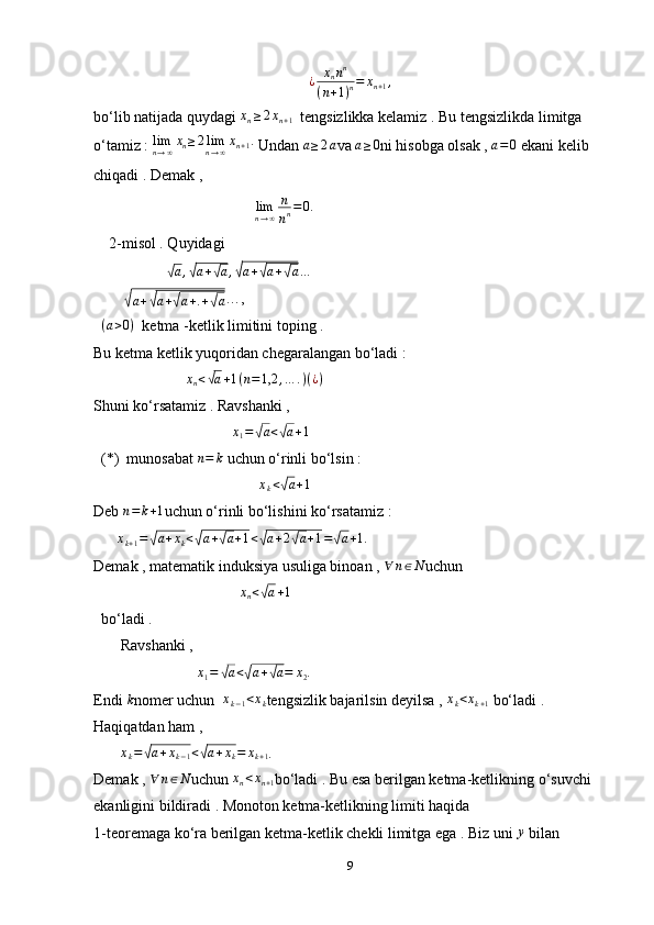 ¿	xnnn	
(n+1)n=	xn+1,bo‘lib natijada quydagi  x
n ≥ 2 x
n + 1   tengsizlikka kelamiz . Bu tengsizlikda limitga 
o‘tamiz : 	
limn→∞xn≥2limn→∞xn+1.  Undan  a ≥ 2 a
va  a ≥ 0
ni hisobga olsak ,  a = 0
 ekani kelib 
chiqadi . Demak ,
                                           lim
n → ∞ n
n n = 0 .
    2-misol . Quyidagi 
                   	
√
a ,	√ a +	√ a ,	√ a +	√ a +	√ a …
        	
√
a +	√ a +	√ a + . +	√ a …, 
   ( a > 0 )
  ketma -ketlik limitini toping . 
Bu ketma ketlik yuqoridan chegaralangan bo‘ladi :
                         x
n <
√ a + 1 ( n = 1,2 , … . ) ( ¿ )
Shuni ko‘rsatamiz . Ravshanki , 
                                     x
1 =	
√ a <	√ a + 1
 
  (*)  munosabat 	
n=	k  uchun o‘rinli bo‘lsin : 
                                            x
k <	
√ a + 1
 
Deb  n = k + 1
uchun o‘rinli bo‘lishini ko‘rsatamiz :
       x
k + 1 =	
√ a + x
k <	√ a +	√ a + 1 <	√ a + 2	√ a + 1 =	√ a + 1.
Demak , matematik induksiya usuliga binoan , 	
∀	n∈N uchun 
                                      	
xn<√a+1  
  bo‘ladi .
       Ravshanki , 
                            x
1 =	
√ a <	√ a +	√ a = x
2 .
Endi 	
k nomer uchun  	xk−1<xk tengsizlik bajarilsin deyilsa , 	xk<xk+1  bo‘ladi . 
Haqiqatdan ham , 
        x
k =	
√ a + x
k − 1 <	√ a + x
k = x
k + 1 . 
Demak , 	
∀	n∈N uchun 	xn<xn+1 bo‘ladi . Bu esa berilgan ketma-ketlikning o‘suvchi 
ekanligini bildiradi . Monoton ketma-ketlikning limiti haqida 
1-teoremaga ko‘ra berilgan ketma-ketlik chekli limitga ega . Biz uni 	
y  bilan 
9 
