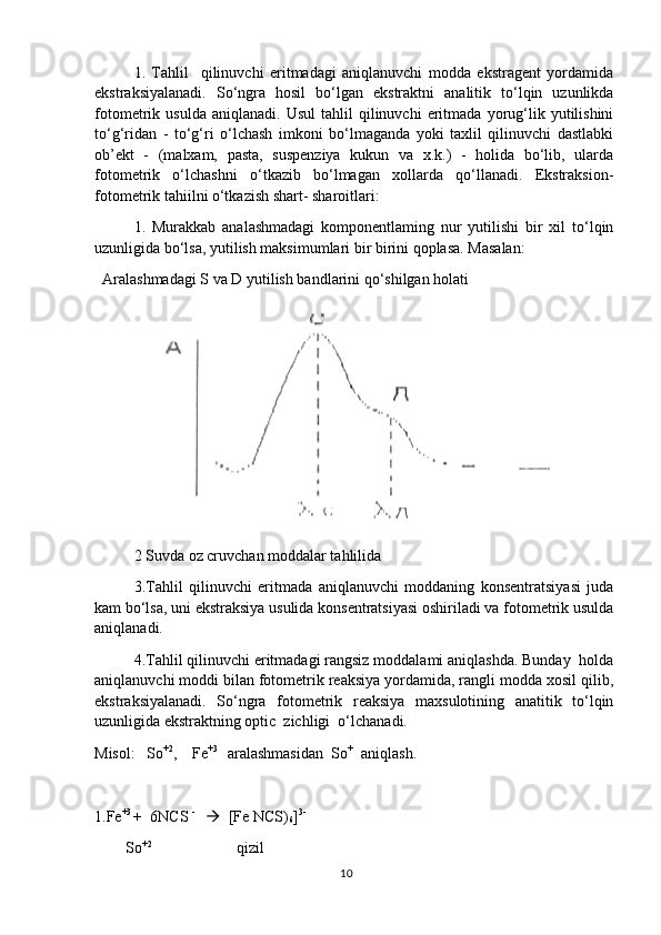 1.   Tahlil     qilinuvchi   eritmadagi   aniqlanuvchi   modda   ekstragent   yordamida
ekstraksiyalanadi.   So‘ngra   hosil   bo‘lgan   ekstraktni   analitik   to‘lqin   uzunlikda
fotometrik  usulda   aniqlanadi.   Usul   tahlil   qilinuvchi   eritmada   yorug‘lik   yutilishini
to‘g‘ridan   -   to‘g‘ri   o‘lchash   imkoni   bo‘lmaganda   yoki   taxlil   qilinuvchi   dastlabki
ob’ekt   -   (malxam,   pasta,   suspenziya   kukun   va   x.k.)   -   holida   bo‘lib,   ularda
fotometrik   o‘lchashni   o‘tkazib   bo‘lmagan   xollarda   qo‘llanadi.   Ekstraksion-
fotometrik tahiilni o‘tkazish shart- sharoitlari:
1.   Murakkab   analashmadagi   komponentlaming   nur   yutilishi   bir   xil   to‘lqin
uzunligida bo‘lsa, yutilish maksimumlari bir birini qoplasa. Masalan:
  Aralashmadagi S va D yutilish bandlarini qo‘shilgan holati
2 Suvda oz cruvchan moddalar tahlilida
3.Tahlil   qilinuvchi   eritmada   aniqlanuvchi   moddaning   konsentratsiyasi   juda
kam bo‘lsa, uni ekstraksiya usulida konsentratsiyasi oshiriladi va fotometrik usulda
aniqlanadi.
4.Tahlil qilinuvchi eritmadagi rangsiz moddalami aniqlashda. Bunday  holda
aniqlanuvchi moddi bilan fotometrik reaksiya yordamida, rangli modda xosil qilib,
ekstraksiyalanadi.   So‘ngra   fotometrik   reaksiya   maxsulotining   anatitik   to‘lqin
uzunligida ekstraktning optic  zichligi  o‘lchanadi.
Misol:   So +2
,    Fe +3 
  aralashmasidan  So +  
 aniqlash.
1.Fe +3 
+  6NCS  - 
      [Fe NCS)
6 ] 3-
        So +2                                    
 qizil
10 