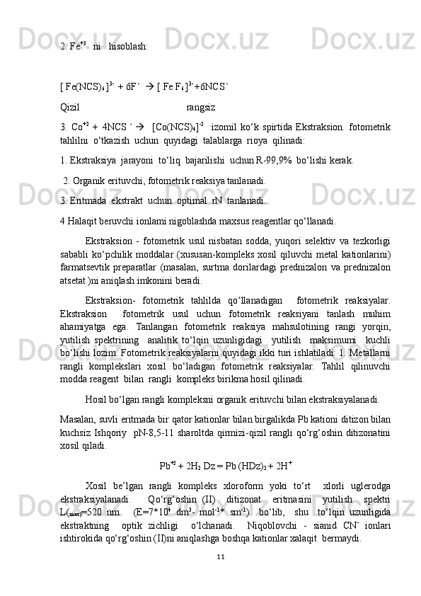 2. Fe +3
   ni   hisoblash:
[ Fe(NCS)
6  ] 3- 
 + 6F  -
     [ Fe F
6  ] 3- 
+6NCS  - 
Qizil                                           rangsiz
3.   Co +2
  +   4NCS   -  
     [Co(NCS)
4 ] -2
    izomil   ko‘k   spirtida   Ekstraksion.   fotometrik
tahlilni  o‘tkazish  uchun  quyidagi  talablarga  rioya  qilinadi:
1. Ekstraksiya  jarayoni  to‘liq  bajarilishi  uchun R-99,9%  bo‘lishi kerak.
 2. Organik erituvchi, fotometrik reaksiya tanlanadi.
3. Eritmada  ekstrakt  uchun  optimal  rN  tanlanadi. 
4 Halaqit beruvchi ionlami nigoblashda maxsus reagentlar qo‘llanadi. 
Ekstraksion   -   fotometrik   usul   nisbatan   sodda,   yuqori   selektiv   va   tezkorligi
sababli   ko‘pchilik   moddalar   (xususan-kompleks   xosil   qiluvchi   metal   kationlarini)
farmatsevtik   preparatlar   (masalan,   surtma   dorilardagi   prednizalon   va   prednizalon
atsetat )ni aniqlash imkonini beradi. 
Ekstraksion-   fotometrik   tahlilda   qo llanadigan     fotometrik   reaksiyalar.ʻ
Ekstraksion     fotometrik   usul   uchun   fotometrik   reaksiyani   tanlash   muhim
ahamiyatga   ega.   Tanlangan   fotometrik   reaksiya   mahsulotining   rangi   yorqin,
yutilish   spektrining     analitik   to‘lqin   uzunligidagi     yutilish     maksimumi     kuchli
bo‘lishi lozim. Fotometrik reaksiyalarni quyidagi ikki turi ishlatiladi: 1. Metallarni
rangli   komplekslari   xosil   bo‘ladigan   fotometrik   reaksiyalar.   Tahlil   qilinuvchi
modda reagent  bilan  rangli  kompleks birikma hosil qilinadi.
Hosil bo‘lgan rangli kompleksni organik erituvchi bilan ekstraksiyalanadi. 
Masalan, suvli eritmada bir qator kationlar bilan birgalikda Pb kationi ditizon bilan
kuchsiz Ishqoriy   pN-8,5-11 sharoltda qirmizi-qizil rangli qo‘rg‘oshin ditizonatini
xosil qiladi.
Pb +2 
+ 2H
2  Dz = Pb (HDz)
2  + 2H +
Xosil   be’lgan   rangli   kompleks   xloroform   yoki   to‘rt     xlorli   uglerodga
ekstraksiyalanadi.       Qo‘rg‘oshin   (II)     ditizonat     eritmasini     yutilish     spektri
L(
max) =520   nm       (E=7*10 4
  dm 3
-   mol -1
*   sm -1
)     bo‘lib,     shu     to‘lqin   uzunligida
ekstraktning     optik   zichligi     o‘lchanadi.     Niqoblovchi   -   sianid   CN -
  ionlari
ishtirokida qo‘rg‘oshin (II)ni aniqlashga boshqa kationlar xalaqit  bermaydi.
11 