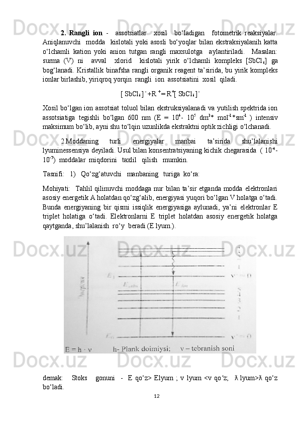 2.   Rangli   ion   -     assotsiatlar     xosil     bo‘ladigan     fotometrik   reaksiyalar.
Aniqlanuvchi     modda     kislotali   yoki   asosli   bo‘yoqlar   bilan   ekstraksiyalanih   katta
o‘lchamli   kation   yoki   anion   tutgan   rangli   maxsulotga     aylantiriladi.     Masalan:
surma   (V)   ni     avval     xlorid     kislotali   yirik   o‘lchamli   kompleks   [SbCl
6 ]   ga
bog‘lanadi. Kristallik binafsha rangli  organik reagent  ta’sirida, bu yirik kompleks
ionlar birlashib, yiriqroq yorqin  rangli  ion  assotsiatini  xosil  qiladi.
[ SbCl
6  ]  - 
+R  + 
= R +
[ SbCl
6  ]  - 
Xosil bo‘lgan ion assotsiat  toluol bilan ekstruksiyalanadi  va yutilish spektrida ion
assotsiatiga   tegishli   bo‘lgan   600   nm   (E   =   10 4
-   10 5
  dm 3
*   mol -1
*sm -1  
)   intensiv
maksimum bo‘lib, ayni shu to‘lqin uzunlikda ekstraktni optik zichligi o‘lchanadi. 
2.Moddaning   turli   energiyalar   manbai   ta’sirida   shu’lalanishi
lyuminessensiya deyiladi. Usul bilan konsentratsiyaning kichik chegarasida  ( 10 -4
-
10 -7
)  moddalar  miqdorini   taxlil   qilish   mumkin.
Tasnifi:   1)   Qo‘zg‘atuvchi   manbaning   turiga  ko‘ra:
Mohiyati:    Tahlil  qilinuvchi  moddaga  nur  bilan ta’sir  etganda modda elektronlari
asosiy energetik A holatdan qo‘zg‘alib, energiyasi yuqori bo‘lgan V holatga o‘tadi.
Bunda   energiyaning   bir   qismi   issiqlik   energiyasiga   aylunadi,   ya’ni   elektronlar   E
triplet   holatiga   o‘tadi.   Elektronlarni   E   triplet   holatdan   asosiy   energetik   holatga
qaytganda, shu’lalanish  ro‘y  beradi (E lyum.).
demak:       Stoks       gonuni     -     E   qo‘z>   Elyum   ;   v   lyum   <v   qo z;       lyum>   qo‘zʻ ƛ ƛ
bo‘ladi.
12 