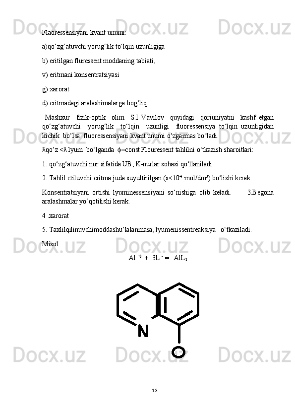 Flaoressensiyani kvant unumi: 
a)qo‘zg‘atuvchi yorug‘lik to‘lqin uzunligiga
b) eritilgan fluressent moddaning tabiati, 
v) eritmani konsentratsiyasi 
g) xarorat
d) eritmadagi aralashimalarga bog‘liq.
  Mashxur     fizik-optik     olim     S.I   Vavilov     quyidagi     qoriuniyatni     kashf   etgan
qo‘zg‘atuvchi     yorug‘lik     to‘lqin     uzunligi     fluoressensiya   to lqin   uzunligidanʻ
kichik  bo‘lsa  fluoressensiyani kvant unumi o‘zgarmas bo ladi.	
ʻ
qo‘z <  lyum  bo‘lganda   =const Flouressent tahlilni o‘tkazish sharoitlari:	
ƛ ƛ ϕ
1. qo‘zg‘atuvchi nur sifatida UB, K-nurlar sohasi qo‘llaniladi. 
2. Tahlil etiluvchi eritma juda suyultirilgan (s<10 -4
 mol/dm 3
) bo‘lishi kerak.
Konsentratsiyani   ortishi   lyuminessensiyani   so‘nishiga   olib   keladi.           3.Begona
aralashmalar yo‘qotilishi kerak.
4 .xarorat
5. Taxlilqilinuvchimoddashu’lalanmasa, lyumenissentreaksiya   o‘tkaziladi.
Misol:
Al  +3 
 +  3L  -  
=   AlL
3
13 