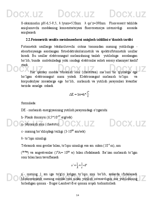 8-oksixinolin   pH-6,5-9,5;     lyum=520nm:       qo‘z=390nm.     Fluoresserit   tahlildaƛ ƛ
aniqlunuvchi   moddaning   konsentratsiyasi   fluoressensiya   intensivligi     asosida
aniqlanadi.
2.2.Fotometrik usulda metalmasslarni aniqlash tahlilini o‘tkazish tartibi
Fotometrik   usullarga   tekshiriluvechi   critma   tomonidan   nurning   yutilishiga   -
absorbsiyasiga   asoslangan   fotoelektrokolorimetrik   va   spektrofotometrik   usullar
kiradi.   Bu   usullar   elektromagnit   nurlanishning   tanlab     yutilishiga     asoslangan
bo‘lib, bunda   molekuladagi yoki iondagi elektronlar aolati asosiy ahamiyat kashf
etadi.
Har   qanday   modda   tebranish   soni   (chastotasi)   ma’lum   bir   qiymatga   ega
bo lgan   elektromagnit   numi   yutadi.   Elektromagnit   nurlanish   to‘lqin     va	
ʻ
korpuskulyar  xossalarga  ega   bo‘lib,   nurlanish  va  yutilish  jarayonlari  kvantlar
tarzida  amalga  oshadi.
ΔE = hv=h* C
ƛ
formulada:
DE - nurlanish energiyasining yutilish jarayonidagi o‘zgarishi
h- Plank doimiysi (6,5*10 -27
 erg/sek)
n- tebranish soni (chastotu)
c- numing bo‘shliqdagi tezligi (3-10 10
 sm/sek)
- to lqin uzunligi	
ƛ ʻ
Tebranish soni gerslar bilan, to‘lqin uzunligi esa sm. mkm (10 -6
 m), nm
( 10-9m
)   va   angestremlar   (1 0
A=   10 10
  )   bilan   ifodalanadi.   Ba’zan   nurlanish   to‘lgin	
ᴍ
soni bilan ham tavsiflanadi
v 1
= 1
λ = 1
c ∗ V
n ’
-   nurning   1   sm   iga   to‘g‘ri   kelgan   to‘lqin   soni   bo‘lib,   sınlarda   ifodalanadi
Monoxromatik   nurning   modda   tom   nidan   yutilish   intensivligini   nur   yutilishining
birlashgan qonuni - Buger-Lambert-Ber qonuni orqali tushuntiriladi.
14 