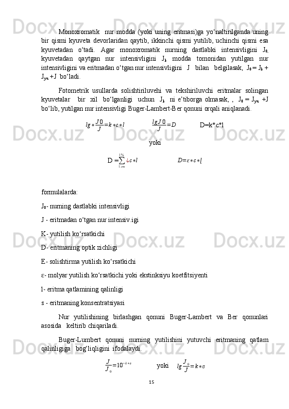 Monoxromatik     nur   modda   (yoki   uning   eritmasi)ga   yo‘naltirilganda   uning
bir   qismi   kyuveta   devorlaridan   qaytib,   ikkinchi   qismi   yutilib,   uchinchi   qismi   esa
kyuvetadan   o‘tadi.   Agar   monoxromatik   nurning   dastlabki   intensivligini   J
0,
kyuvetadan   qaytgan   nur   intensivligini   J
k   modda   tomonidan   yutilgan   nur
intensivligini va eritmadan o‘tgan nur intensivligini   J   bilan   belgilasak,  J
0  = J
k  +
J
yu   +J  bo‘ladi.
Fotometrik   usullarda   solishtiriluvehi   va   tekshiriluvchi   eritmalar   solingan
kyuvetalar       bir     xil     bo‘lganligi     uchun     J
k     ni   e’tiborga   olmasak,   ,     J
0   =   J
yu     +J
bo‘lib, yutilgan nur intensivligi Buger-Lambert-Ber qonuni orqali aniqlanadi.
lg + J 0
J = k ∗ c ∗ l
                 lg J 0
J = D
              D=k*c*l
yoki
D =∑1cm
1%	
¿c∗l                        	D=ɛ∗c∗ɭ
formulalarda:
J
0 - nurning dastlabki intensivligi
J - eritmadan o‘tgan nur intensiv.igi
K- yutilish ko rsatkichi	
ʻ
D- eritmaning optik zichligi
E- solishtirma yutilish ko‘rsatkichi
- molyar yutilish ko‘rsatkichi yoki ekstinksiyu koetfitsiyenti	
ɛ
l- eritma qatlamining qalinligi
s - eritmaning konsentratsiyasi
Nur   yutilishining   birlashgan   qonuni   Buger-Lambert   va   Ber   qonunlari
asosida   keltirib chiqariladi.
Buger-Lumbert   qonuni   nurning   yutilishini   yutuvchi   eritmaning   qatlam
qalinligiga   bog‘liqligini  ifodalaydi.	
J
J0
=10	−k∗ɞ
       yoki     
lg J
0
J = k ∗ ɞ
15 