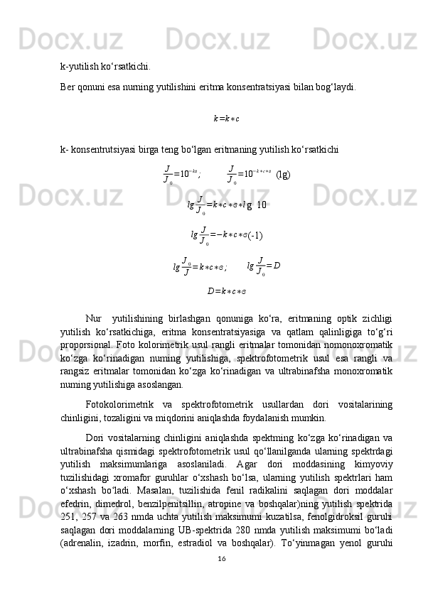 k-yutilish ko‘rsatkichi.
Ber qonuni esa nurning yutilishini eritma konsentratsiyasi bilan bog‘laydi.
k = k ∗ c
k- konsentrutsiyasi birga teng bo‘lgan eritmaning yutilish ko‘rsatkichi
J
J
0 = 10 − kɞ
;
          	J
J0
=10	−k∗c∗ɞ   (lg)	
lg	J
J0
=	k∗c∗ɞ∗l
g  10
lg J
J
0 = − k ∗ c ∗ ɞ
(-1)	
lg	J0
J	=	k∗c∗ɞ;
        	lg	J
J0
=	D	
D=k∗c∗ɞ
Nur     yutilishining   birlashgan   qonuniga   ko‘ra,   eritmaning   optik   zichligi
yutilish   ko‘rsatkichiga,   eritma   konsentratsiyasiga   va   qatlam   qalinligiga   to‘g‘ri
proporsional.  Foto  kolorimetrik  usul   rangli  eritmalar  tomonidan  nomonoxromatik
ko‘zga   ko‘rinadigan   numing   yutilishiga,   spektrofotometrik   usul   esa   rangli   va
rangsiz   eritmalar   tomonidan   ko‘zga   ko‘rinadigan   va   ultrabinafsha   monoxromatik
numing yutilishiga asoslangan.
Fotokolorimetrik   va   spektrofotometrik   usullardan   dori   vositalarining
chinligini, tozaligini va miqdorini aniqlashda foydalanish mumkin.
Dori   vositalarning   chinligini   aniqlashda   spektming   ko‘zga   ko‘rinadigan   va
ultrabinafsha   qismidagi  spektrofotometrik  usul   qo‘llanilganda  ularning  spektrdagi
yutilish   maksimumlariga   asoslaniladi.   Agar   dori   moddasining   kimyoviy
tuzilishidagi   xromafor   guruhlar   o‘xshash   bo‘lsa,   ularning   yutilish   spektrlari   ham
o‘xshash   bo ladi.   Masalan,   tuzilishida   fenil   radikalini   saqlagan   dori   moddalar	
ʻ
efedrin,   dimedrol,   benzilpenitsillin,   atropine   va   boshqalar)ning   yutilish   spektrida
251,  257  va  263  nmda  uchta  yutilish  maksimumi   kuzatilsa,  fenolgidroksil   guruhi
saqlagan   dori   moddalarning   UB-spektrida   280   nmda   yutilish   maksimumi   bo‘ladi
(adrenalin,   izadrin,   morfin,   estradiol   va   boshqalar).   To‘yinmagan   yenol   guruhi
16 