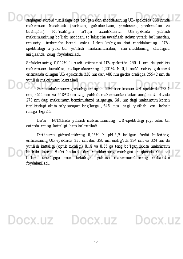 saqlagan steroid tuzilishga ega bo‘lgan dori moddalarning UB-spektrida 238 nmda
maksimum   kuzatiladi   (kortizon,   gidrokortizon,   prednizon,   prednizolon   va
boshqalar).   Ko‘rsatilgan   to lqin   uzunliklarida   UB-spektrda   yutilishʻ
maksimumining bo‘lishi moddani to‘laligicha tavsiflash uchun yetarli bo‘lmasdan,
umumiy     tushuncha   beradi   xolos.   Lekin   ko‘pgina   dori   moddalarning     UB-
spektridagi   u   yoki   bu     yutilish     maksimumidan,     shu   moddaning     chinligini
aniqlashda  keng  foydalaniladi.
Sefaleksinning   0,002%   li   suvli   eritmasini   UB-spektrida   260+1   nm   da   yutilish
maksimumi   kuzatilsa,   sulfapiridazinning   0,001%   li   0,1   mol/l   natriy   gidroksid
eritmasida olingan UB-spektrida 230 nm dan 400 nm gacha oraliqda 255+2 nm da
yutilish maksimumi kuzatiladi.     
Sianokobalaminning chinligi uning 0.002% li eritmasini UB-spektrida 278 1
nm,   3611   nm   va   548	
∓ 2   nm   dagi   yutilish   maksimumlari   bilan   aniqlanadi.   Bunda
278   nm   dagi   maksimum   benzimidazol   halqasiga,   361   nm   dagi   maksimum   korrin
tuzilishdagi   oltita   to‘yinmagan   bog‘larga   ,   548     nm     dagi     yutilish     esa     kobalt
ioniga  tegishli.
Ba’zi       MTXlarda   yutilish   maksimumining     UB-spektrdagi   joyi   bilan   bir
qatorda  uning  kattaligi  ham ko‘rsatiladi.
Piridoksin   gidroxloridning   0,05%   li   pH-6,9   bo‘lgan   fosfat   buferidagi
eritmasining   UB-spektrida   230   nm   dan   350  nm   oralig‘ida  254   nm   va   324  nm   da
yutilish   kattaligi   (optik   zichligi)   0,18   va   0,35   ga   teng   bo‘lgan   ikkita   maksimum
bo‘lishi   lozim.   Ba’zi   hollarda   dori   moddasining   chinligini   aniqlashda   ikki   xil
to‘lqin   uzunligiga   mos   keladigan   yutilish   maksimumilarining   nisbatidan
foydalaniladi.
17 