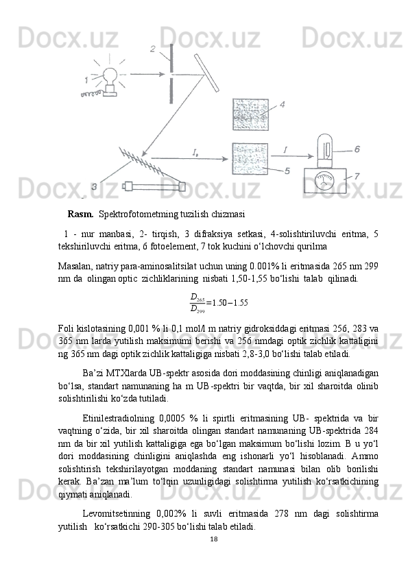     Rasm.   Spektrofotometming tuzilish chizmasi
  1   -   nur   manbasi,   2-   tirqish,   3   difraksiya   setkasi,   4-solishtiriluvchi   eritma,   5
tekshiriluvchi eritma, 6 fotoelement, 7 tok kuchini o‘lchovchi qurilma   
Masalan, natriy para-aminosalitsilat uchun uning 0.001% li eritmasida 265 nm 299
nm da  olingan optic  zichliklarining  nisbati 1,50-1,55 bo‘lishi  talab  qilinadi.D265
D299	
=1.50	−1.55
Foli kislotasining 0,001 % li 0,1 mol/l m natriy gidroksiddagi eritmasi 256, 283 va
365 nm   larda  yutilish  maksimumi  berishi  va  256 nmdagi   optik zichlik  kattaligini
ng 365 nm dagi optik zichlik kattaligiga nisbati 2,8-3,0 bo‘lishi talab etiladi.
Ba’zi MTXlarda UB-spektr asosida dori moddasining chinligi aniqlanadigan
bo‘lsa,   standart   namunaning   ha   m   UB-spektri   bir   vaqtda,   bir   xil   sharoitda   olinib
solishtirilishi ko‘zda tutiladi.
Etinilestradiolning   0,0005   %   li   spirtli   eritmasining   UB-   spektrida   va   bir
vaqtning   o‘zida,   bir   xil   sharoitda   olingan   standart   namunaning   UB-spektrida   284
nm  da bir  xil  yutilish kattaligiga ega  bo‘lgan maksimum  bo‘lishi  lozim. B u yo‘l
dori   moddasining   chinligini   aniqlashda   eng   ishonarli   yo‘l   hisoblanadi.   Ammo
solishtirish   tekshirilayotgan   moddaning   standart   namunasi   bilan   olib   borilishi
kerak.   Ba’zan   ma’lum   to‘lqin   uzunligidagi   solishtirma   yutilish   ko‘rsatkichining
qiymati aniqlanadi.
Levomitsetinning   0,002%   li   suvli   eritmasida   278   nm   dagi   solishtirma
yutilish   ko‘rsatkichi 290-305 bo‘lishi talab etiladi.
18 