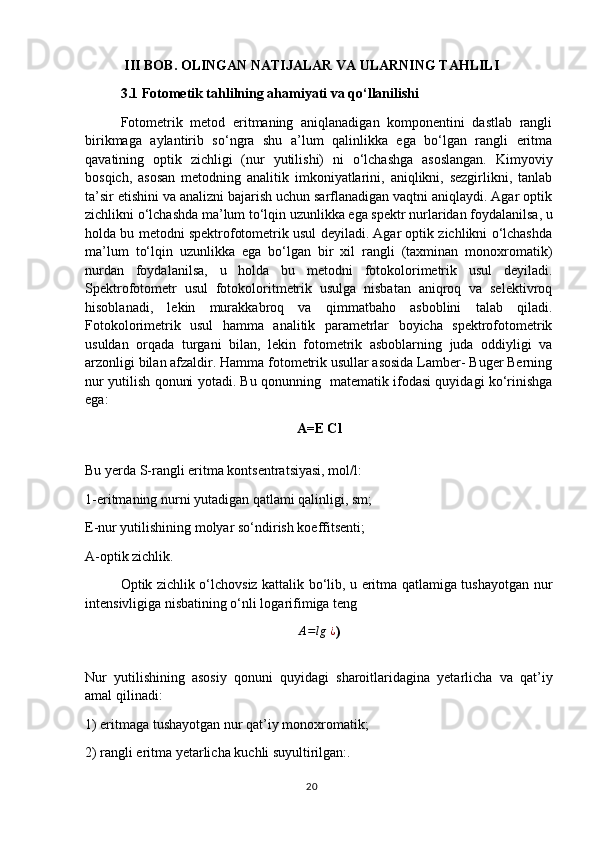 III BOB. OLINGAN NATIJALAR VA ULARNING TAHLILI
3.1 Fotometik tahlilning ahamiyati va qo‘llanilishi
Fotometrik   metod   eritmaning   aniqlanadigan   komponentini   dastlab   rangli
birikmaga   aylantirib   so‘ngra   shu   a’lum   qalinlikka   ega   bo‘lgan   rangli   eritma
qavatining   optik   zichligi   (nur   yutilishi)   ni   o‘lchashga   asoslangan.   Kimyoviy
bosqich,   asosan   metodning   analitik   imkoniyatlarini,   aniqlikni,   sezgirlikni,   tanlab
ta’sir etishini va analizni bajarish uchun sarflanadigan vaqtni aniqlaydi. Agar optik
zichlikni o‘lchashda ma’lum to‘lqin uzunlikka ega spektr nurlaridan foydalanilsa, u
holda bu metodni spektrofotometrik usul deyiladi. Agar optik zichlikni o‘lchashda
ma’lum   to‘lqin   uzunlikka   ega   bo‘lgan   bir   xil   rangli   (taxminan   monoxromatik)
nurdan   foydalanilsa,   u   holda   bu   metodni   fotokolorimetrik   usul   deyiladi.
Spektrofotometr   usul   fotokoloritmetrik   usulga   nisbatan   aniqroq   va   selektivroq
hisoblanadi,   lekin   murakkabroq   va   qimmatbaho   asboblini   talab   qiladi.
Fotokolorimetrik   usul   hamma   analitik   parametrlar   boyicha   spektrofotometrik
usuldan   orqada   turgani   bilan,   lekin   fotometrik   asboblarning   juda   oddiyligi   va
arzonligi bilan afzaldir. Hamma fotometrik usullar asosida Lamber- Buger Berning
nur yutilish qonuni yotadi. Bu qonunning   matematik ifodasi quyidagi ko‘rinishga
ega:
A=E Cl
Bu yerda S-rangli eritma kontsentratsiyasi, mol/l:
1-eritmaning nurni yutadigan qatlami qalinligi, sm; 
E-nur yutilishining molyar so‘ndirish koeffitsenti;
A-optik zichlik.
Optik zichlik o‘lchovsiz kattalik bo‘lib, u eritma qatlamiga tushayotgan nur
intensivligiga nisbatining o‘nli logarifimiga tengA=lg	⁡¿
)
Nur   yutilishining   asosiy   qonuni   quyidagi   sharoitlaridagina   yetarlicha   va   qat’iy
amal qilinadi: 
1) eritmaga tushayotgan nur qat’iy monoxromatik;
2) rangli eritma yetarlicha kuchli suyultirilgan:. 
20 