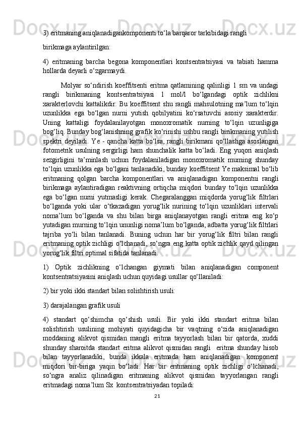 3) eritmaning aniqlanadigankomponenti to‘la barqaror tarkibidagi rangli
birikmaga aylantirilgan:
4)   eritmaning   barcha   begona   komponentlari   kontsentratsiyasi   va   tabiati   hamma
hollarda deyarli o‘zgarmaydi.
Molyar   so‘ndirish   koeffitsenti   eritma   qatlamining   qalinligi   1   sm   va   undagi
rangli   birikmaning   kontsentratsiyasi   1   mol/l   bo‘lgandagi   optik   zichlikni
xarakterlovchi   kattalikdir.   Bu   koeffitsent   shu   rangli   mahsulotning   ma’lum   to‘lqin
uzunlikka   ega   bo‘lgan   nurni   yutish   qobilyatini   ko‘rsatuvchi   asosiy   xarakterdir.
Uning   kattaligi   foydalanilayotgan   monoxromatik   nurning   to‘lqin   uzunligiga
bog‘liq. Bunday bog‘lanishning grafik ko‘rinishi ushbu rangli birikmaning yutilish
spektri deyiladi. Ye - qancha katta bo‘lsa, rangli birikmani qo‘llashga asoslangan
fotometrik   usulning   sergirligi   ham   shunchalik   katta   bo‘ladi.   Eng   yuqori   aniqlash
sezgirligini   ta’minlash   uchun   foydalaniladigan   monoxromatik   muming   shunday
to‘lqin uzunlikka ega bo‘lgani tanlanadiki, bunday koeffitsent Ye maksimal bo‘lib
eritmaning   qolgan   barcha   komponentlari   va   aniqlanadigan   komponentni   rangli
birikmaga   aylantiradigan   reaktivning   ortiqcha   miqdori   bunday   to‘lqin   uzunlikka
ega   bo‘lgan   nurni   yutmasligi   kerak.   Chegaralanggan   miqdorda   yorug‘lik   filtrlari
bo‘lganda   yoki   ular   o‘tkazadigan   yorug‘lik   nurining   to‘lqin   uzunliklari   intervali
noma’lum   bo‘lganda   va   shu   bilan   birga   aniqlanayotgan   rangli   eritma   eng   ko‘p
yutadigan murning to‘lqin ununligi noma’lum bo‘lganda, adbatta yorug‘lik filtrlari
tajriba   yo‘li   bilan   tanlanadi.   Buning   uchun   har   bir   yorug‘lik   filtri   bilan   rangli
eritmaning optik zichligi o‘lchanadi, so‘ngra eng katta optik zichlik qayd qilingan
yorug‘lik filtri optimal sifatida tanlanadi.
1)   Optik   zichlikning   o‘lchangan   giymati   bilan   aniqlanadigan   component
kontsentratsiyasini aniqlash uchun quyidagi usullar qo‘llaniladi:
2) bir yoki ikki standart bilan solishtirish usuli: 
3) darajalangan grafik usuli
4)   standart   qo‘shimcha   qo‘shish   usuli.   Bir   yoki   ikki   standart   eritma   bilan
solishtirish   usulining   mohiyati   quyidagicha   bir   vaqtning   o‘zida   aniqlanadigan
moddaning   alikvot   qismidan   mangli   eritma   tayyorlash   bilan   bir   qatorda,   xuddi
shunday   sharoitda   standart   eritma   alikvot   qismidan   rangli     eritma   shunday   hisob
bilan   tayyorlanadiki,   bunda   ikkala   eritmada   ham   aniqlanadigan.   komponent
miqdori   bir-biriga   yaqin   bo‘ladi.   Har   bir   eritmaning   optik   zichligi   o‘lchanadi,
so‘ngra   analiz   qilinadigan   eritmaning   alikvot   qismidan   tayyorlangan   rangli
eritmadagi noma’lum Sx  kontsentratsiyadan topiladi:
21