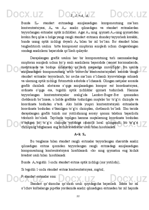 S
st : S
× = A
st : A
×
Bunda   S
st -   standart   eritmadagi   aniqlanadigan   komponentning   ma’lum
kontsentratsiyasi,   A
x   va   A
st -   analiz   qilinadigan   va   standart   eritmalardan
tayyorlangan eritmalar optik zichliklari. Agar A
x   ning  qiymati A
st -ning qiymatidan
keskin farq qilsa u holga yangi rangli standart eritmani shunday tayyorlash kerakki,
bunda   uning   optik   zichligi   deyarli   A
x   bilan   bir   xil   bo‘lsin.   Bir   standart   bilan
tenglashtirish   usulini     bitta   komponent   miqdorini   aniqlash   uchun   chegaralangan
sondagi analizlarni bajarishda qo‘llash qulaydir. 
Darajalangan   grafik   usulini   har   bir   komponentning   turli   namunalardagi
miqdorini   aniqlash   uchun  ko‘p  sonli   analizlarni   bajarishda   (sanoat   korxonalarida,
meditsinada   va   boshqa   sohalarda)   qo‘llash   maqsadga   muvofiqdir.   Bu   usulda
aniqlanadigan   komponentning   ortib   boruvchi   kontsentratsiyalari   asosida   rangli
standart   eritmalar   tayyorlanib,   bir   necha   ma’lum   o‘lchamli   kyuvetalarga   solinadi
va ularning optik zichligi fotometrik asbobda o‘lchanadi. Olingan natijalar asosida
grafik   chiziladi.   abstsissa   o‘qiga   aniqlanadigan   kompor   ent   koordinatsiyasi,
ordinata   o‘qiga   esa,   tegishli   optik   zichliklar   qiymati   tushiriladi.   Hamma
tayyorlangan   kontsentratsiyalar   oralig‘ida   Lamber-Buger-Ber   qonunidan
cheklanish   bo‘lmasa,   u  holda   grafikka   tushirilgan  nuqtalar   bir   to‘g‘ri   chiziqda  va
koordinata   boshidan   o‘tadi.   Aks   holda   yuqori   kontsentratsiyali   eritmalarda
koordinata   boshidan   o‘tkazilgan   to‘g‘ri   chiziqdan,   chetlanish   bo‘ladi.   Shu   tarzda
darajalangan   grafik   tuzish   nur   yutilishining   asosiy   qonuni   talabini   bajarilishi
tekshirib   ko‘riladi.   Tajribada   topilgan   hamma   nuqtalarning   koordinata   boshidan
o‘tadigan   bir   to‘g‘ri   chiziqda   yotishiga   ishonch   hosil   qilinganch,   bu   to‘g‘ri
chiziqning tenglamasi eng kichik kvadratlar usuli bilan hisoblanadi:
A=k  S
st
Bu   tenglama   bilan   standart   rangli   eritmalar   tayyorlangan   sharoitda   analiz
qilinadigan   eritma   qismidan   tayyorlangan   rangli   eritmadagi   aniqlanadigan
komponentning   kontsentratsiyasi   hisoblanadi.   «k»   ning   qiymatini   eng   kichik
kvadrat usuli bilan  hisoblanadi:
Bunda  A
i  tegishli  I-inchi standart eritma optik zichligi (nur yutilishi); 
Si tegishli 1-inchi standart eritma kontsentratsiyasi, mg/ml;
P-standart eritmalar soni:
Standart   qo‘shimcha   qo‘shish   usuli   quyidagicha   bajariladi.   Ikkita   bir   xil
o‘lchov kolbalariga pipetka yordamida analiz qilinadigan eritmadan bir xil hajmda
22 