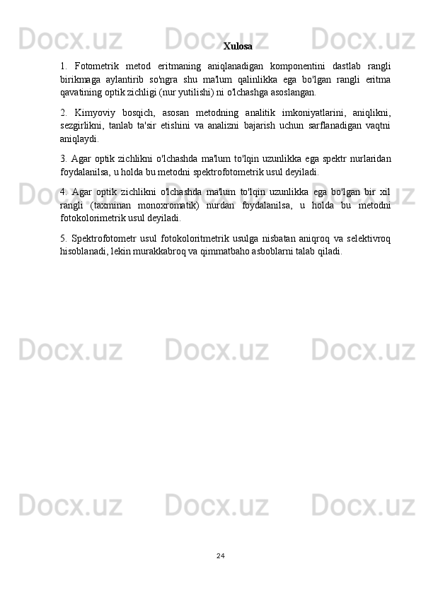 Xulosa
1.   Fotometrik   metod   eritmaning   aniqlanadigan   komponentini   dastlab   rangli
birikmaga   aylantirib   so'ngra   shu   ma'lum   qalinlikka   ega   bo'lgan   rangli   eritma
qavatining optik zichligi (nur yutilishi) ni o'lchashga asoslangan.
2.   Kimyoviy   bosqich,   asosan   metodning   analitik   imkoniyatlarini,   aniqlikni,
sezgirlikni,   tanlab   ta'sir   etishini   va   analizni   bajarish   uchun   sarflanadigan   vaqtni
aniqlaydi.
3.  Agar   optik  zichlikni  o'lchashda   ma'lum   to'lqin  uzunlikka  ega  spektr  nurlaridan
foydalanilsa, u holda bu metodni spektrofotometrik usul deyiladi.
4.   Agar   optik   zichlikni   o'lchashda   ma'lum   to'lqin   uzunlikka   ega   bo'lgan   bir   xil
rangli   (taxminan   monoxromatik)   nurdan   foydalanilsa,   u   holda   bu   metodni
fotokolorimetrik usul deyiladi. 
5.   Spektrofotometr   usul   fotokoloritmetrik   usulga   nisbatan   aniqroq   va   selektivroq
hisoblanadi, lekin murakkabroq va qimmatbaho asboblarni talab qiladi.
24 