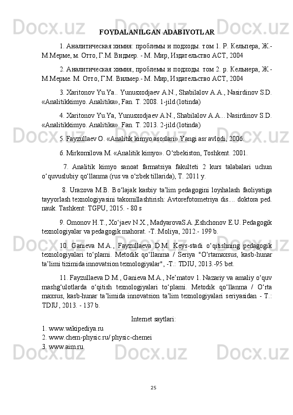 FOYDALANILGAN   ADABIYOTLAR
1. Аналитическая химия: проблемы и подходы. том 1.   P . Кельпера, Ж.-
М.Мерме, м. Отто, Г.М. Вндмер. - М. Мир, Издательство АСТ, 2004 
2. Аналитическая химия, проблемы и подходы. том 2. р. Кельнера, Ж.-
М.Мерме. М. Отто, Г.М. Вилмер.- М. Мир, Издательство АСТ, 2004 
3.  Xaritonov   Yu . Ya ..  Yunusxodjaev   A . N .,  Shabilalov   A . A .,  Nasirdinov   S . D .
« Analitikkimyo .  Analitika», Fan. T. 2008. 1-jild (lotinda) 
4. Xaritonov Yu.Ya, Yunusxodjaev A.N., Shabilalov A.A... Nasirdinov S.D.
«Analitikkimyo. Analitika». Fan. T. 2013. 2-jild (lotinda) 
5. Fayzullaev O. «Analitik kimyo asoslari» Yangi asr avlodi, 2006.
6. Mirkomilova M. «Analitik kimyo». O‘zbekiston, Toshkent. 2001.
  7.   Analitik   kimyo   sanoat   farmatsiya   fakulteti   2   kurs   talabalari   uchun
o‘quvuslubiy qo‘llanma (rus va o‘zbek tillarida), T. 2011 y.
  8.   Urazova   M.B.   Bo‘lajak   kasbiy   ta’lim   pedagogini   loyihalash   faoliyatiga
tayyorlash texnologiyasini takomillashtirish: Avtorefotometriya dis.... doktora ped.
nauk. Tashkent: TGPU, 2015. - 80 s
9. Omonov H.T., Xo‘jaev N.X., MadyarovaS.A.,Eshchonov E.U. Pedagogik
texnologiyalar va pedagogik mahorat. -T.:Moliya, 2012.- 199 b.
10.   Ganieva   M.A.,   Fayzullaeva   D.M.   Keys-stadi   o‘qitishning   pedagogik
texnologiyalari   to‘plami.   Metodik   qo‘llanma   /   Seriya   "O‘rtamaxsus,   kasb-hunar
ta’limi tizimida innovatsion texnologiyalar", -T.: TDIU, 2013.-95 bet.
11. Fayzullaeva D.M., Ganieva M.A., Ne’matov 1. Nazariy va amaliy o‘quv
mashg‘ulotlarda   o‘qitish   texnologiyalari   to‘plami.   Metodik   qo‘llanma   /   O‘rta
maxsus,   kasb-hunar   ta’limida   innovatsion   ta’lim   texnologiyalari   seriyasidan   -   T.:
TDIU, 2013. - 137 b.
Internet saytlari:
1. www.wikipediya.ru
2. www.chem-physic.ru/ physic-chemei
3.   www.aim.ru
25