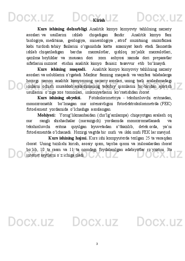 Kirish
Kurs   ishining   dolzarbligi . Analitik   kimyo   kimyoviy   tahlilning   nazariy
asoslari   va     usullarini       ishlab       chiqadigan       fandir.       Analitik     kimyo     fani
biologiya,   meditsina,     geologiya,     minerologiya   ,   atrof     muxitning     muxofazasi
kabi  turdosh tabiiy  fanlarini  o‘rganishda  katta   axamiyat  kasb  etadi. Sanoatda
ishlab   chiqariladigan       barcha       maxsulotlar,     qishloq     xo‘jalik     maxsulotlari,
qazilma   boyliklar     va     xususan     dori       xom       ashyosi     xamda     dori     preparatlar
sifatlarini nuzorat    etishni  analitik  kimyo   fanisiz   tasavvur   etib   bo‘lmaydi.
Kurs     ishining     maqsadi.       Analitik   kimyo   kimyoviy   tahlilning   nazariy
asoslari va uslublarini o‘rgatadi. Mazkur  fanning  maqsadi  va vazifasi  talabalarga
hozirgi  zamon  analitik  kimyosining  nazariy asoslari, uning  turli  aralashmadagi
ionlarni  ochish  murakkab aralashmaning  tarkibiy  qismlarini  bir-biridan  ajratish
usullarini  o ziga xos  tomonlari,  imkoniyatlarini  ko rsatishdan iborat.ʻ ʻ
Kurs   ishining   obyekti.       Fotokolorimetriya   -   tekshiriluvchi   eritmadan,
monoxromatik       bo‘lmagan     nur     intensivligini     fotoelektrokolorimetrda   (FEK)
fotoelement  yordamida  o‘lchashga  asoslangan.
Mohiyati:     Yorug‘likmanbaidan   (cho‘lg‘amlampa)   chiqayotgan   aralash   oq
nur     rangli   shishachalar   (nursuzgich)   yordamida   monoxromatlanadi     va
tekshiriluvchi   eritma   quyilgan   kyuvetadan   o‘tkazilib,   detek.orda,   ya’ni
fotoelementda o‘lchanadi.  Hozirgi vagtda bir  nurli  va  ikki nurli FEK lar mavjud.
Kurs ishining hajmi.   Kurs   ishi kompyuterda terilgan 25 ta   vara q dan
ibоrat .   Uning   tuzilishi   k irish,   asosiy   qism,   tajriba   qismi   va   х ul о sa lar dan   ibоrat
bo`lib,   10   ta   rasm   v a   11   ta   nоmdagi   fоydalanilgan   adabiyotlar   ro`yхatini   3ta
internet saytlarni  o`z ichiga оladi.
3 