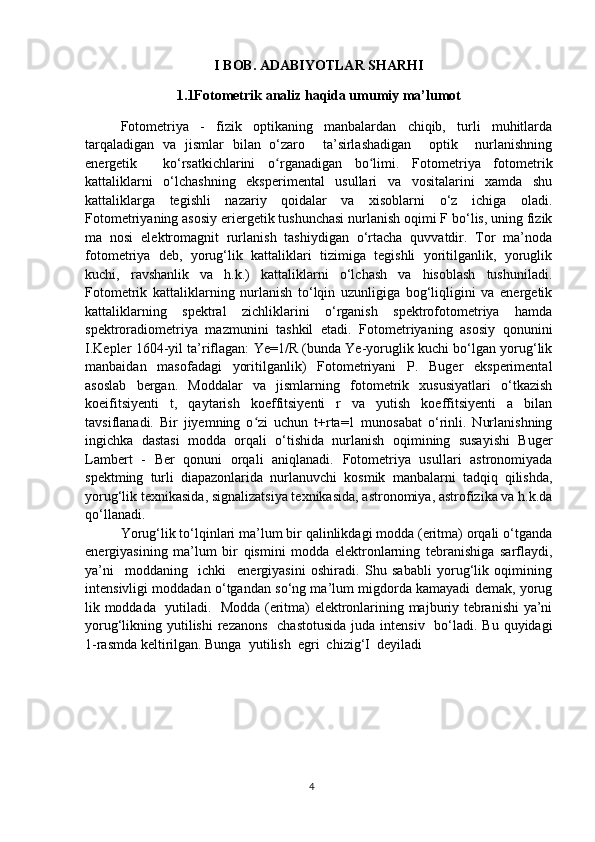 I BOB. ADABIYOTLAR SHARHI
1.1Fotometrik analiz haqida umumiy ma’lumot
Fotometriya   -   fizik   optikaning   manbalardan   chiqib,   turli   muhitlarda
tarqaladigan   va   jismlar   bilan   o‘zaro     ta’sirlashadigan     optik     nurlanishning
energetik     ko‘rsatkichlarini   o rganadigan   bo limi.   Fotometriya   fotometrikʻ ʻ
kattaliklarni   o‘lchashning   eksperimental   usullari   va   vositalarini   xamda   shu
kattaliklarga   tegishli   nazariy   qoidalar   va   xisoblarni   o‘z   ichiga   oladi.
Fotometriyaning asosiy eriergetik tushunchasi nurlanish oqimi F bo‘lis, uning fizik
ma   nosi   elektromagnit   rurlanish   tashiydigan   o‘rtacha   quvvatdir.   Tor   ma’noda
fotometriya   deb,   yorug‘lik   kattaliklari   tizimiga   tegishli   yoritilganlik,   yoruglik
kuchi,   ravshanlik   va   h.k.)   kattaliklarni   o‘lchash   va   hisoblash   tushuniladi.
Fotometrik   kattaliklarning   nurlanish   to‘lqin   uzunligiga   bog‘liqligini   va   energetik
kattaliklarning   spektral   zichliklarini   o‘rganish   spektrofotometriya   hamda
spektroradiometriya   mazmunini   tashkil   etadi.   Fotometriyaning   asosiy   qonunini
I.Kepler 1604-yil ta’riflagan: Ye=1/R (bunda Ye-yoruglik kuchi bo‘lgan yorug‘lik
manbaidan   masofadagi   yoritilganlik)   Fotometriyani   P.   Buger   eksperimental
asoslab   bergan.   Moddalar   va   jismlarning   fotometrik   xususiyatlari   o‘tkazish
koeifitsiyenti   t,   qaytarish   koeffitsiyenti   r   va   yutish   koeffitsiyenti   a   bilan
tavsiflanadi.   Bir   jiyemning   o zi   uchun   t+rta=1   munosabat   o‘rinli.   Nurlanishning	
ʻ
ingichka   dastasi   modda   orqali   o‘tishida   nurlanish   oqimining   susayishi   Buger
Lambert   -   Ber   qonuni   orqali   aniqlanadi.   Fotometriya   usullari   astronomiyada
spektming   turli   diapazonlarida   nurlanuvchi   kosmik   manbalarni   tadqiq   qilishda,
yorug‘lik texnikasida, signalizatsiya texnikasida, astronomiya, astrofizika va h.k.da
qo‘llanadi.
Yorug‘lik to‘lqinlari ma’lum bir qalinlikdagi modda (eritma) orqali o‘tganda
energiyasining   ma’lum   bir   qismini   modda   elektronlarning   tebranishiga   sarflaydi,
ya’ni     moddaning     ichki     energiyasini   oshiradi.   Shu   sababli   yorug‘lik   oqimining
intensivligi moddadan o‘tgandan so‘ng ma’lum migdorda kamayadi demak, yorug
lik moddada   yutiladi.   Modda (eritma) elektronlarining majburiy tebranishi ya’ni
yorug‘likning yutilishi  rezanons   chastotusida  juda intensiv   bo‘ladi. Bu quyidagi
1-rasmda keltirilgan. Bunga  yutilish  egri  chizig‘I  deyiladi
4