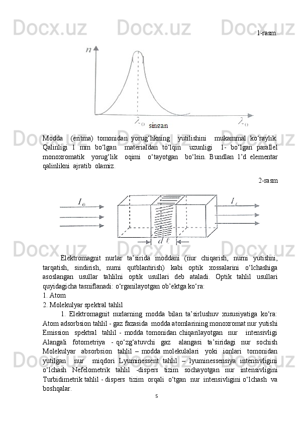 1-rasm.
Modda     (eritma)   tomonidan   yorug‘likning     yutilishini     mukammal   ko‘raylik.
Qalinligi   1   mm   bo‘lgan     materialdan   to‘lqin     uzunligi     1-   bo‘lgan   parallel
monoxromatik     yorug‘lik     oqimi     o‘tayotgan     bo‘lsin.   Bundlan   1’d   elementar
qalinlikni  ajratib  olamiz. 
2-rasm
Elektromagnit   nurlar   ta’sirida   moddani   (nur   chiqarish,   nurni   yutishni,
tarqatish,   sindirish,   nurni   qutblantirish)   kabi   optik   xossalarini   o‘lchashiga
asoslangan   usullar   tahlilni   optik   usullari   deb   ataladi.   Optik   tahlil   usullari
quyidagicha tasniflanadi: o‘rganilayotgan ob’ektga ko‘ra: 
1. Atom
2. Molekulyar spektral tahlil
1.   Elektromagnit   nurlarning   modda   bilan   ta’sirlushuv   xususiyatiga   ko‘ra:
Atom adsorbsion tahlil - gaz fazasida  modda atomlarining monoxromat nur yutishi
Emission     spektral     tahlil   -   modda   tomonidan   chiqarilayotgan     nur       intensivligi
Alangali     fotometriya     -   qo‘zg‘atuvchi     gaz       alangasi     ta’siridagi     nur     sochish
Molekulyar     absorbsion     tahlil   –   modda   molekulalari     yoki     ionlari     tomonidan
yutilgan     nur     miqdori   Lyuminessent   tahlil   –   lyuminessensiya   intensivligini
o‘lchash   Nefelometrik   tahlil   -dispers   tizim   sochayotgan   nur   intensivligini
Turbidimetrik tahlil - dispers  tizim  orqali  o‘tgan  nur  intensivligini o‘lchash  va
boshqalar. 
5 