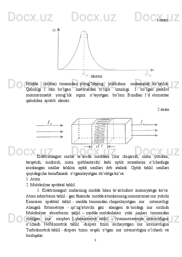 1-rasm.
Modda     (eritma)   tomonidan   yorug‘likning     yutilishini     mukammal   ko‘raylik.
Qalinligi   1   mm   bo‘lgan     materialdan   to‘lqin     uzunligi     1-   bo‘lgan   parallel
monoxromatik     yorug‘lik     oqimi     o‘tayotgan     bo‘lsin.   Bundlan   1’d   elementar
qalinlikni  ajratib  olamiz. 
2-rasm
Elektromagnit   nurlar   ta’sirida   moddani   (nur   chiqarish,   nurni   yutishni,
tarqatish,   sindirish,   nurni   qutblantirish)   kabi   optik   xossalarini   o‘lchashiga
asoslangan   usullar   tahlilni   optik   usullari   deb   ataladi.   Optik   tahlil   usullari
quyidagicha tasniflanadi: o‘rganilayotgan ob’ektga ko‘ra: 
1. Atom
2. Molekulyar spektral tahlil
1.   Elektromagnit   nurlarning   modda   bilan   ta’sirlushuv   xususiyatiga   ko‘ra:
Atom adsorbsion tahlil - gaz fazasida  modda atomlarining monoxromat nur yutishi
Emission     spektral     tahlil   -   modda   tomonidan   chiqarilayotgan     nur       intensivligi
Alangali     fotometriya     -   qo‘zg‘atuvchi     gaz       alangasi     ta’siridagi     nur     sochish
Molekulyar     absorbsion     tahlil   –   modda   molekulalari     yoki     ionlari     tomonidan
yutilgan     nur     miqdori   Lyuminessent   tahlil   –   lyuminessensiya   intensivligini
o‘lchash   Nefelometrik   tahlil   -dispers   tizim   sochayotgan   nur   intensivligini
Turbidimetrik tahlil - dispers  tizim  orqali  o‘tgan  nur  intensivligini o‘lchash  va
boshqalar. 
5
