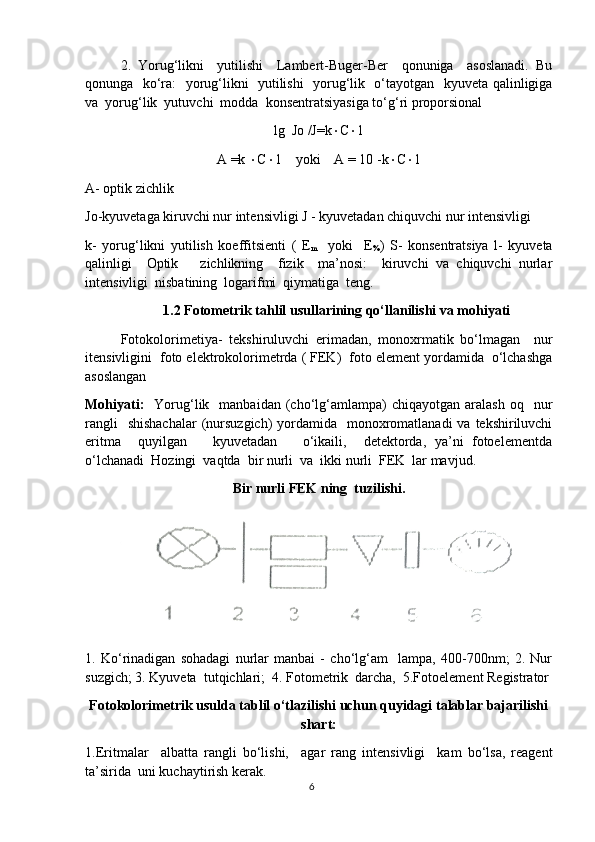 2.   Yorug‘likni     yutilishi     Lambert-Buger-Ber     qonuniga     asoslanadi.   Bu
qonunga   ko‘ra:   yorug‘likni   yutilishi   yorug‘lik   o‘tayotgan   kyuveta qalinligiga
va  yorug‘lik  yutuvchi  modda  konsentratsiyasiga to‘g‘ri proporsional
lg  Jo /J=k  C  1
A =k   C  1    yoki    A = 10 -k  C  1
A- optik zichlik
Jo-kyuvetaga kiruvchi nur intensivligi J - kyuvetadan chiquvchi nur intensivligi
k-   yorug‘likni   yutilish   koeffitsienti   (   E
m     yoki     E
% )   S-   konsentratsiya   l-   kyuveta
qalinligi     Optik       zichlikning     fizik     ma’nosi:     kiruvchi   va   chiquvchi   nurlar
intensivligi  nisbatining  logarifmi  qiymatiga  teng.  
1.2 Fotometrik tahlil usullarining qo‘llanilishi va mohiyati
Fotokolorimetiya-   tekshiruluvchi   erimadan,   monoxrmatik   bo‘lmagan     nur
itensivligini  foto elektrokolorimetrda ( FEK)  foto element yordamida  o‘lchashga
asoslangan 
Mohiyati:     Yorug‘lik    manbaidan  (cho‘lg‘amlampa)   chiqayotgan  aralash   oq    nur
rangli    shishachalar  (nursuzgich)  yordamida   monoxromatlanadi  va  tekshiriluvchi
eritma     quyilgan       kyuvetadan       o‘ikaili,     detektorda,   ya’ni   fotoelementda
o‘lchanadi  Hozingi  vaqtda  bir nurli  va  ikki nurli  FEK  lar mavjud.
Bir nurli FEK ning  tuzilishi.
1.   Ko‘rinadigan   sohadagi   nurlar   manbai   -   cho‘lg‘am     lampa,   400-700nm;   2.   Nur
suzgich; 3. Kyuveta  tutqichlari;  4. Fotometrik  darcha,  5.Fotoelement Registrator
Fotokolorimetrik usulda tablil o‘tlazilishi uchun quyidagi talablar bajarilishi
shart:
1.Eritmalar     albatta   rangli   bo‘lishi,     agar   rang   intensivligi     kam   bo‘lsa,   reagent
ta’sirida  uni kuchaytirish kerak. 
6 