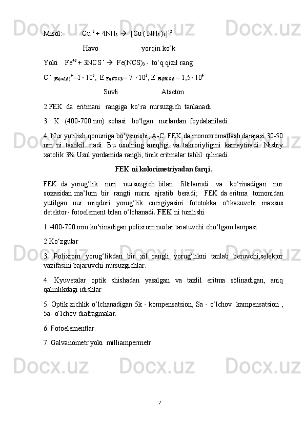 Misol:           Cu +2 
+ 4NH
3      [Cu ( NH
3  )
4 ] +2
                      Havo                        yorqin ko‘k 
Yoki    Fe +3 
+ 3NCS  -
     Fe(NCS)
3  -  to‘q qizil rang
C  -
  (Fe(sal)3) 6-
=1  10 3
,  E 
Fe(NCS)3 = 7   10 3
, E 
Fe(NCS)3  = 1,5  10 4
     Suvli                        Atseton
2.FEK  da  eritmani   rangiga  ko‘ra  nursuzgich  tanlanadi  
3.   K   (400-700 nm)  sohasi   bo‘lgan   nurlardan  foydalaniladi.
4. Nur yutilish qonuniga bo‘ysinishi, A-C. FEK da monoxromatlash darajasi 30-50
nm   ni   tashkil   etadi.   Bu   usulning   aniqligi   va   takroriyligini   kamaytiradi.   Nisbiy
xatolik 3% Usul yordamida rangli, tinik eritmalar tahlil  qilinadi.
FEK ni kolorimetriyadan farqi.
FEK   da   yorug‘lik     nuri     nursuzgich   bilan     filtrlanndi     va     ko‘rinadigan     nur
soxasidan ma’lum   bir   rangti   nurni   ajratib   beradi;     FEK da eritma     tomonidan
yutilgan   nur   miqdori   yorug‘lik   energiyasini   fototokka   o‘tkazuvchi   maxsus
detektor- fotoelement bilan o‘lchanadi . FEK  ni tuzilishi 
1.-400-700 mm ko‘rinadigan polixrom nurlar taratuvchi cho‘lgam lampasi
2.Ko‘zgular
3.   Polixrom   yorug‘likdan   bir   xil   rangli   yorug‘likni   tanlab   beruvchi,selektor
vazifasini bajaruvchi nursuzgichlar. 
4.   Kyuvetalar   optik   shishadan   yasalgan   va   taxlil   eritma   sölinadigan,   aniq
qalinlikdagi idishlar
5. Optik zichlik o‘lchanadigan 5k - kompensatsion, Sa - o‘lchov   kampensatsion ,
5a- o‘lchov diafragmalar.
6. Fotoelementlar.
7. Galvanometr yoki  milliampermetr.
7 