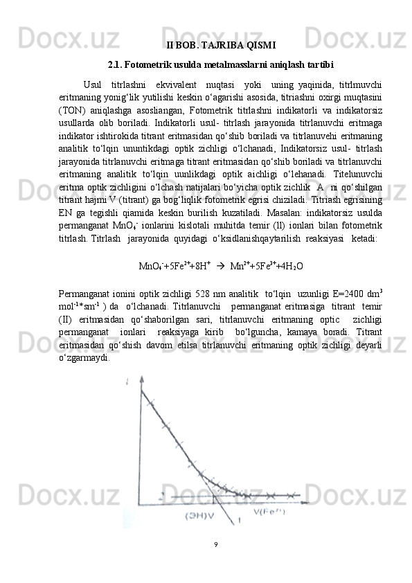 II BOB. TAJRIBA QISMI
2.1. Fotometrik usulda metalmasslarni aniqlash tartibi
Usul     titrlashni     ekvivalent     nuqtasi     yoki     uning   yaqinida,   titrlmuvchi
eritmaning yonig‘lik yutilishi keskin o‘agarishi asosida, titriashni oxirgi muqtasini
(TON)   aniqlashga   asosliangan,   Fotometrik   titrlashni   indikatorli   va   indikatorsiz
usullarda   olib   boriladi.   Indikatorli   usul-   titrlash   jarayonida   titrlanuvchi   eritmaga
indikator ishtirokida titrant eritmasidan qo‘shib boriladi va titrlanuvehi eritmaning
analitik   to‘lqin   ununtikdagi   optik   zichligi   o‘lchanadi,   Indikatorsiz   usul-   titrlash
jarayonida titrlanuvchi eritmaga titrant eritmasidan qo‘shib boriladi va titrlanuvchi
eritmaning   analitik   to‘lqin   uunlikdagi   optik   aichligi   o‘lehanadi.   Titelunuvchi
eritma optik zichligini o‘lchash natijalari bo‘yicha optik zichlik   A   ni qo‘shilgan
titrant hajmi V (titrant) ga bog‘liqlik fotometrik egrisi chiziladi. Titriash egrisining
EN   ga   tegishli   qiamida   keskin   burilish   kuzatiladi.   Masalan:   indikatorsiz   usulda
permanganat   MnO
4 -
  ionlarini   kislotali   muhitda   temir   (ll)   ionlari   bilan   fotometrik
titrlash. Titrlash   jarayonida  quyidagi  o‘ksidlanishqaytarilish  reaksiyasi   ketadi:
MnO
4 -
+5Fe 2+
+8H +    
   Mn 2+
+5Fe 3+
+4H
2 O
Permanganat   ionini   optik   zichligi   528   nm   analitik     to‘lqin    uzunligi   E=2400   dm 3
mol -1
*sm -1
  )   da     o‘lchanadi.   Titrlanuvchi       permanganat   eritmasiga     titrant     temir
(II)   eritmasidan   qo‘shaborilgan   sari,   titrlanuvchi   eritmaning   optic     zichligi
permanganat     ionlari     reaksiyaga   kirib     bo‘lguncha,   kamaya   boradi.   Titrant
eritmasidan   qo‘shish   davom   etilsa   titrlanuvchi   eritmaning   optik   zichligi   deyarli
o‘zgarmaydi.
9 