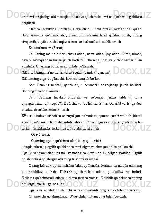 tarkibini aniqlashga oid mashqlar, o‘zak va qo‘shimchalarni aniqlash va tegishlicha
belgilash. 
Matndan   o‘zakdosh   so‘zlarni   ajrata   olish.   Bir   xil   o‘zakli   so‘zlar   hosil   qilish.
So‘z   yasovchi   qo‘shimchalar,   o‘zakdosh   so‘zlarni   hosil   qilishni   bilish,   tilning
rivojlanib, boyib borishi haqida elementar tushunchani shakllantirish. 
So‘z turkumlari (3 soat). 
Ot.   Otning   ma‘no   turlari,   shaxs   otlari,   narsa   otlari,   joy   otlari.   Kim?,   nima?,
qayer?   so‘roqlaridan   biriga   javob   bo‘lishi.   Otlarning   bosh   va   kichik   harflar   bilan
yozilishi. Otlarning birlik va ko‘plikda qo‘llanishi. 
Sifat. Sifatning ma‘no turlari va so‘roqlari (qanday? qanaqa?). 
Sifatlarning otga  bog‘lanishi. Ikkinchi darajali bo‘lak. 
Son.   Sonning   necha?,   qanch   a?,   n   echanchi?   so‘roqlariga   javob   bo‘lishi.
Sonning otga bog‘lanishi. 
Fe‘l.   Fe‘lning   harakat   bildirishi   va   so‘roqlari   (nima   qildi   ?,   nima
qilyapti?,nima   qilmoqchi?). Bo‘lishli va   bo‘lishsiz fe‘llar. Ot, sifat va fe‘lga doir
o‘zakdosh so‘zlar tizimini tuzish. 
SHu so‘z turkumlari ichida uchraydigan ma‘nodosh, qarama-qarshi ma‘noli, bir xil
shaklli, ko‘p ma‘noli so‘zlar ustida ishlash. O‘rganilgan yasovchilar yordamida bir
turkumdan ikkinchi  turkumga oid so‘zlar hosil qilish. 
Ot (40 soat). 
Otlarning egalik qo‘shimchalari bilan qo‘llanishi. 
Nutqda otlarning egalik qo‘shimchalarini olgan va olmagan holda qo‘llanishi. 
Egalik qo‘shimchalarining unli va undoshdan keyin qo‘shiladigan shakllari. Egalik
qo‘shimchasi qo‘shilgan otlarning talaffuzi va imlosi. 
Otning kelishik qo‘shimchalari bilan qo‘llanishi. Matnda va nutqda otlarning
bir   kelishikda   bo‘lishi.   Kelishik   qo‘shimchali   otlarning   talaffuzi   va   imlosi.
Kelishik qo‘shimchali otlarni birikma tarzida yozish. Kelishik qo‘shimchalarining
otni otga, otni fe‘lga  bog‘lashi. 
Egalik va kelishik qo‘shimchalarini chizmalarda belgilash (kitobning varag‘i).
Ot yasovchi qo‘shimchalar. O‘quvchilar nutqini otlar bilan boyitish. 
13 