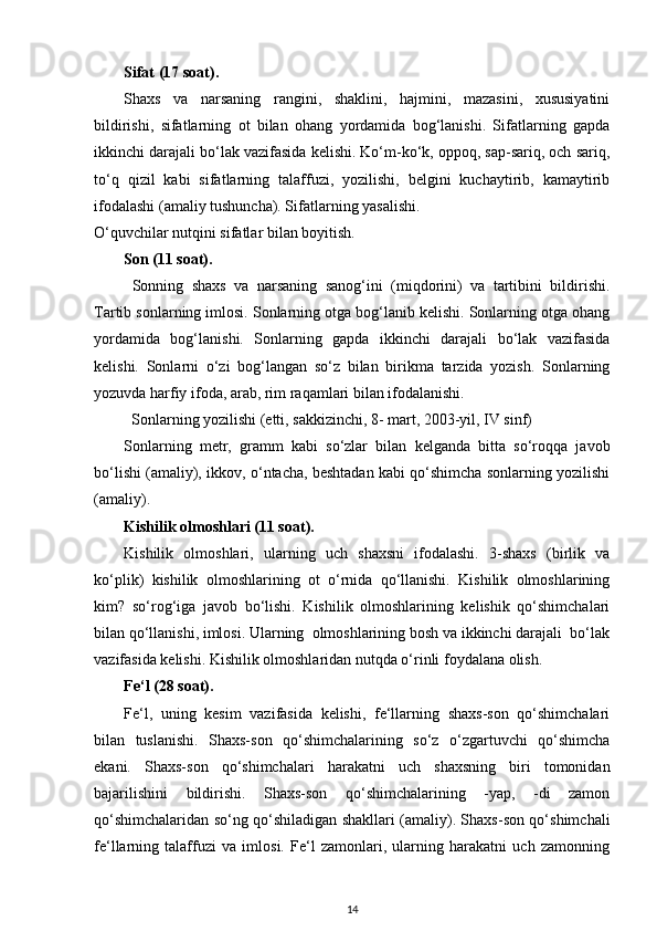 Sifat (17 soat). 
Shaxs   va   narsaning   rangini,   shaklini,   hajmini,   mazasini,   xususiyatini
bildirishi,   sifatlarning   ot   bilan   ohang   yordamida   bog‘lanishi.   Sifatlarning   gapda
ikkinchi darajali bo‘lak vazifasida kelishi. Ko‘m-ko‘k, oppoq, sap-sariq, och sariq,
to‘q   qizil   kabi   sifatlarning   talaffuzi,   yozilishi,   belgini   kuchaytirib,   kamaytirib
ifodalashi (amaliy tushuncha). Sifatlarning yasalishi. 
O‘quvchilar nutqini sifatlar bilan boyitish. 
Son (11 soat).
  Sonning   shaxs   va   narsaning   sanog‘ini   (miqdorini)   va   tartibini   bildirishi.
Tartib sonlarning imlosi. Sonlarning otga bog‘lanib kelishi. Sonlarning otga ohang
yordamida   bog‘lanishi.   Sonlarning   gapda   ikkinchi   darajali   bo‘lak   vazifasida
kelishi.   Sonlarni   o‘zi   bog‘langan   so‘z   bilan   birikma   tarzida   yozish.   Sonlarning
yozuvda harfiy ifoda, arab, rim raqamlari bilan ifodalanishi. 
Sonlarning yozilishi (etti, sakkizinchi, 8- mart, 2003-yil, IV sinf)   
Sonlarning   metr,   gramm   kabi   so‘zlar   bilan   kelganda   bitta   so‘roqqa   javob
bo‘lishi (amaliy), ikkov, o‘ntacha, beshtadan kabi qo‘shimcha sonlarning yozilishi
(amaliy).  
Kishilik olmoshlari (11 soat).
Kishilik   olmoshlari,   ularning   uch   shaxsni   ifodalashi.   3-shaxs   (birlik   va
ko‘plik)   kishilik   olmoshlarining   ot   o‘rnida   qo‘llanishi.   Kishilik   olmoshlarining
kim?   so‘rog‘iga   javob   bo‘lishi.   Kishilik   olmoshlarining   kelishik   qo‘shimchalari
bilan qo‘llanishi, imlosi. Ularning  olmoshlarining bosh va ikkinchi darajali  bo‘lak
vazifasida kelishi. Kishilik olmoshlaridan nutqda o‘rinli foydalana olish. 
Fe‘l (28 soat). 
Fe‘l,   uning   kesim   vazifasida   kelishi,   fe‘llarning   shaxs-son   qo‘shimchalari
bilan   tuslanishi.   Shaxs-son   qo‘shimchalarining   so‘z   o‘zgartuvchi   qo‘shimcha
ekani.   Shaxs-son   qo‘shimchalari   harakatni   uch   shaxsning   biri   tomonidan
bajarilishini   bildirishi.   Shaxs-son   qo‘shimchalarining   -yap,   -di   zamon
qo‘shimchalaridan so‘ng qo‘shiladigan shakllari (amaliy). Shaxs-son qo‘shimchali
fe‘llarning   talaffuzi   va   imlosi.   Fe‘l   zamonlari,   ularning   harakatni   uch   zamonning
14