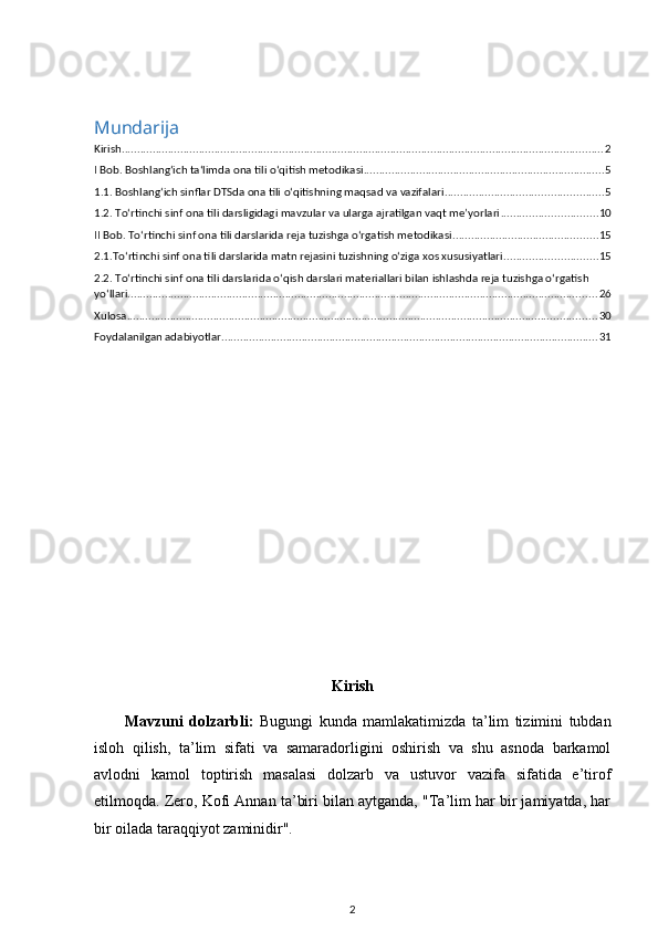 Mundarija
Kirish ............................................................................................................................................................ 2
I Bob. Boshlang‘ich ta‘limda ona tili o‘qitish metodikasi .............................................................................. 5
1.1. Boshlang‘ich sinflar DTSda ona tili o‘qitishning maqsad va vazifalari ................................................... 5
1.2. To‘rtinchi sinf ona tili darsligidagi mavzular va ularga ajratilgan vaqt me’yorlari ............................... 10
II Bob. To‘rtinchi sinf ona tili darslarida reja tuzishga o‘rgatish metodikasi ............................................... 15
2.1.To‘rtinchi sinf ona tili darslarida matn rejasini tuzishning o‘ziga хos хususiyatlari .............................. 15
2.2. To‘rtinchi sinf ona tili darslarida o‘qish darslari materiallari bilan ishlashda reja tuzishga o‘rgatish 
yo‘llari ........................................................................................................................................................ 26
Xulosa ........................................................................................................................................................ 30
Foydalanilgan adabiyotlar .......................................................................................................................... 31
Kirish
Mavzuni   dolzarbli:   Bugungi   kunda   mamlakatimizda   ta’lim   tizimini   tubdan
isloh   qilish,   ta’lim   sifati   va   samaradorligini   oshirish   va   shu   asnoda   barkamol
avlodni   kamol   toptirish   masalasi   dolzarb   va   ustuvor   vazifa   sifatida   e’tirof
etilmoqda. Zero, Kofi Annan ta’biri bilan aytganda, "Ta’lim har bir jamiyatda, har
bir oilada taraqqiyot zaminidir". 
2