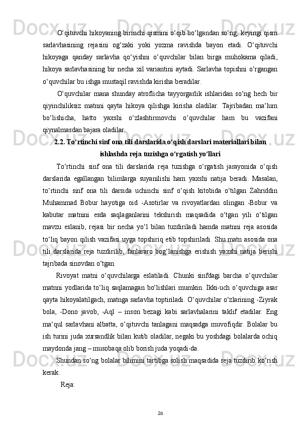 O‘qituvchi hikoyaning birinchi qismini o‘qib bo‘lgandan so‘ng, keyingi qism
sarlavhasining   rejasini   og‘zaki   yoki   yozma   ravishda   bayon   etadi.   O‘qituvchi
hikoyaga   qanday   sarlavha   qo‘yishni   o‘quvchilar   bilan   birga   muhokama   qiladi,
hikoya sarlavhasining bir  necha   х il variantini  aytadi. Sarlavha topishni  o‘rgangan
o‘quvchilar bu ishga mustaqil ravishda kirisha beradilar. 
O‘quvchilar   mana   shunday   atroflicha   tayyorgarlik   ishlaridan   so‘ng   hech   bir
qiyinchiliksiz   matnni   qayta   hikoya   qilishga   kirisha   oladilar.   Tajribadan   ma‘lum
bo‘lishicha,   hatto   ya х shi   o‘zlashtirmovchi   o‘quvchilar   ham   bu   vazifani
qiynalmasdan bajara oladilar. 
2.2. To‘rtinchi sinf ona tili darslarida o‘qish darslari materiallari bilan
ishlashda reja tuzishga o‘rgatish yo‘llari
To‘rtinchi   sinf   ona   tili   darslarida   reja   tuzishga   o‘rgatish   jarayonida   o‘qish
darslarida   egallangan   bilimlarga   suyanilishi   ham   ya х shi   natija   beradi.   Masalan,
to‘rtinchi   sinf   ona   tili   darsida   uchinchi   sinf   o‘qish   kitobida   o‘tilgan   Zahriddin
Muhammad   Bobur   hayotiga   oid   -Asotirlar   va   rivoyatlardan   olingan   -Bobur   va
kabutar   matnini   esda   saqlaganlarini   tekshirish   maqsadida   o‘tgan   yili   o‘tilgan
mavzu   eslanib,   rejasi   bir   necha   yo‘l   bilan   tuzdiriladi   hamda   matnni   reja   asosida
to‘liq bayon qilish vazifasi  uyga topshiriq etib topshiriladi. Shu matn asosida ona
tili   darslarida   reja   tuzdirilib,   fanlararo   bog‘lanishga   erishish   ya х shi   natija   berishi
tajribada sinovdan o‘tgan. 
Rivoyat   matni   o‘quvchilarga   eslatiladi.   Chunki   sinfdagi   barcha   o‘quvchilar
matnni yodlarida to‘liq saqlamagan  bo‘lishlari  mumkin. Ikki-uch o‘quvchiga asar
qayta hikoyalatilgach, matnga sarlavha toptiriladi. O‘quvchilar o‘zlarining -Ziyrak
bola,   -Dono   javob,   -Aql   –   inson   bezagi   kabi   sarlavhalarini   taklif   etadilar.   Eng
ma‘qul   sarlavhani   albatta,   o‘qituvchi   tanlagani   maqsadga   muvofiqdir.   Bolalar   bu
ish turini juda   х ursandlik bilan kutib oladilar, negaki bu yoshdagi bolalarda ochiq
maydonda jang – musobaqa olib borish juda yoqadi-da. 
Shundan so‘ng bolalar bilimini tartibga solish maqsadida reja tuzdirib ko‘rish
kerak. 
  Reja: 
26