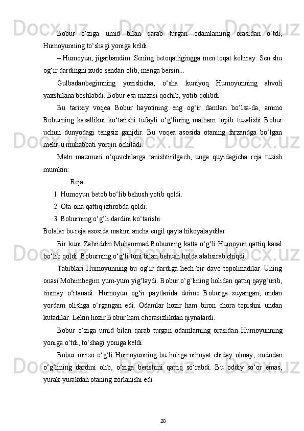 Bobur   o‘ziga   umid   bilan   qarab   turgan   odamlarning   orasidan   o‘tdi,
Humoyunning to‘shagi yoniga keldi.  
– Humoyun, jigarbandim. Sening betoqatligingga men toqat keltiray. Sen shu
og‘ir dardingni  х udo sendan olib, menga bersin...  
Gulbadanbegimning   yozishicha,   o‘sha   kuniyoq   Humoyunning   ahvoli
ya х shilana boshlabdi. Bobur esa mazasi qochib, yotib qolibdi.  
Bu   tari х iy   voqea   Bobur   hayotining   eng   og‘ir   damlari   bo‘lsa-da,   ammo
Boburning   kasallikni   ko‘tarishi   tufayli   o‘g‘lining   malham   topib   tuzalishi   Bobur
uchun   dunyodagi   tengsiz   ganjdir.   Bu   voqea   asosida   otaning   farzandga   bo‘lgan
mehr-u muhabbati yorqin ochiladi. 
Matn   mazmuni   o‘quvchilarga   tanishtirilgach,   unga   quyidagicha   reja   tuzish
mumkin: 
                Reja: 
1. Humoyun betob bo‘lib behush yotib qoldi. 
2. Ota-ona qattiq iztirobda qoldi. 
3. Boburning o‘g‘li dardini ko‘tarishi. 
Bolalar bu reja asosida matnni ancha engil qayta hikoyalaydilar.  
Bir kuni Zahriddin Muhammad Boburning katta o‘g‘li Humoyun qattiq kasal
bo‘lib qoldi. Boburning o‘g‘li tuni bilan behush holda alahsirab chiqdi. 
Tabiblari   Humoyunning   bu   og‘ir   dardiga   hech   bir   davo   topolmadilar.   Uning
onasi Mohimbegim yum-yum yig‘laydi. Bobur o‘g‘lining holidan qattiq qayg‘urib,
tinmay   o‘rtanadi.   Humoyun   og‘ir   paytlarida   doimo   Boburga   suyangan,   undan
yordam   olishga   o‘rgangan   edi.   Odamlar   hozir   ham   biron   chora   topishni   undan
kutadilar. Lekin hozir Bobur ham chorasizlikdan qiynalardi. 
Bobur   o‘ziga   umid   bilan   qarab   turgan   odamlarning   orasidan   Humoyunning
yoniga o‘tdi, to‘shagi yoniga keldi.  
Bobur   mirzo   o‘g‘li   Humoyunning   bu   holiga   nihoyat   chiday   olmay,   х udodan
o‘g‘lining   dardini   olib,   o‘ziga   berishini   qattiq   so‘rabdi.   Bu   oddiy   so‘or   emas,
yurak-yurakdan otaning zorlanishi edi.  
28 