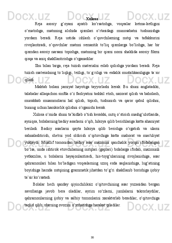 Xulosa
Reja   asosiy   g‘oyani   ajratib   ko‘rsatishga,   voqealar   ketma-ketligini
o‘rnatishga,   matnning   alohida   qismlari   o‘rtasidagi   munosabatni   tushunishga
yordam   beradi.   Reja   ustida   ishlash   o‘quvchilarning   nutqi   va   tafakkurini
rivojlantiradi,   o‘quvchilar   matnni   semantik   to‘liq   qismlarga   bo‘lishga,   har   bir
qismdan   asosiy   narsani   topishga,   matnning   bir   qismi   nomi   shaklida   asosiy   fikrni
qisqa va aniq shakllantirishga o‘rganadilar.
Shu   bilan   birga,   reja   tuzish   materialni   eslab   qolishga   yordam   beradi.   Reja
tuzish  materialning  to`liqligi,  tezligi,  to`g`riligi  va   esdalik  mustahkamligiga   ta`sir
qiladi.
Maktab   bolani   jamiyat   hayotiga   tayyorlashi   kerak.   Bu   shuni   anglatadiki,
talabalar allaqachon sinfda o‘z faoliyatini tashkil etish, nazorat qilish va baholash,
murakkab   muammolarni   hal   qilish,   topish,   tushunish   va   qaror   qabul   qilishni,
buning uchun hamkorlik qilishni o‘rganishi kerak.
Xulosa o‘rnida shuni ta’kidlab o‘tish kerakki, nutq o‘stirish mashg‘ulotlarida,
ayniqsa, bolalarning badiiy asarlarni o‘qib, hikoya qilib berishlariga katta ahamiyat
beriladi.   Badiiy   asarlarni   qayta   hikoya   qilib   berishga   o‘rgatish   va   ularni
sahnalashtirish,   she'rni   yod   oldirish   o‘qituvchiga   katta   mahorat   va   mas'uliyat
yuklaydi.   Muallif   tomonidan   badiiy   asar   mazmuni   qanchalik   yorqin   ifodalangan
bo‘lsa,  unda ishtirok etuvchilarning nutqlari  (gaplari)  bolalarga ifodali, mazmunli
yetkazilsa,   u   bolalarni   hayajonlantiradi,   his-tuyg‘ularining   rivojlanishiga,   asar
qahramonlari   bilan   bo‘ladigan   voqealarning   uzoq   esda   saqlanishiga,   lug‘atining
boyishiga hamda nutqining grammatik jihatdan to‘g‘ri shakllanib borishiga ijobiy
ta’sir ko‘rsatadi. 
Bolalar   hech   qanday   qiyinchiliksiz   o‘qituvchining   asar   yuzasidan   bergan
savollariga   javob   bera   oladilar,   ayrim   so‘zlarni,   jumlalarni   takrorlaydilar,
qahramonlarning   ijobiy   va   salbiy   tomonlarini   xarakterlab   beradilar,   o‘qituvchiga
taqlid qilib, ularning ovozini o‘xshatishga harakat qiladilar.   
30
