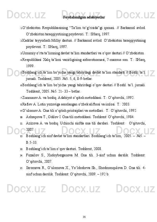 Foydalanilgan adabiyotlar
1. O‘zbekiston   Respublikasining   “Ta’lim   to‘g‘risida”gi   qonuni.   //   Barkamol   avlod.
O‘zbekiston taraqqiyotining poydevori. T.: SHarq, 1997. 
2. Kadrlar tayyorlash Milliy dasturi. // Barkamol avlod   O‘zbekiston taraqqiyotining
poydevori.  T.: SHarq, 1997. 
3. Umumiy o‘rta ta’limning davlat ta’lim standartlari va o‘quv dasturi // O‘zbekiston 
4. Respublikasi   Xalq   ta’limi   vazirligining   axborotnomasi,   7-maxsus   son.   T.:   SHarq,
1999. 
5. Boshlang‘ich ta’lim bo‘yicha yangi tahrirdagi davlat ta’lim standarti // Boshl. ta’l.
jurnali.  Toshkent, 2005. №5. 5, 6, 8-9-betlar. 
6. Boshlang‘ich ta’lim bo‘yicha yangi tahrirdagi  o‘quv dasturi // Boshl. ta’l. jurnali.
Toshkent, 2005. №5. 21- 33 – betlar. 
7. Zunnunov A. va boshq. Adabiyot o‘qitish metodikasi.  T.: O‘qituvchi, 1992. 
8. Rafiev A. Lotin yozuviga asoslangan o‘zbek alifbosi va imlosi.  T.: 2003. 
9. G‘ulomov A. Ona tili o‘qitish printsiplari va metodlari.  T.: O‘qituvchi, 1992. 
10. Ashrapova T., Odilov I. Ona tili metodikasi. Toshkent: O‘qituvchi, 1984. 
11. Azizova A. va boshq. Uchinchi sinfda ona tili darslari.   Toshkent:      O‘qituvchi,
2007. 
12. Boshlang‘ich sinf davlat ta‘lim standartlari. Boshlang‘ich ta‘lim,  2005. –  №5. –
B.5-33.  
13. Boshlang‘ich ta‘lim o‘quv dasturi. Toshkent, 2008. 
14. Fuzailov   S.,   Xudoyberganova   M.   Ona   tili.   3-sinf   uchun   darslik.   Toshkent:
O‘qituvchi, 2007. 
15. Ikromova R., G‘ulomova X., Yo‘ldosheva  Sh., Shodmonqulova D. Ona  tili. 4-
sinf uchun darslik. Toshkent: O‘qituvchi, 2009. – 192 b. 
31 