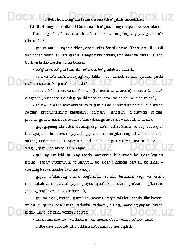 I Bob. Boshlang‘ich ta‘limda ona tili o‘qitish metodikasi
1.1. Boshlang‘ich sinflar DTSda ona tili o‘qitishning maqsad va vazifalari
Boshlang‘ich   ta‘limda   ona   tili   ta‘limi   mazmunining   negizi   quyidagilarni   o‘z
ichiga oladi: 
- gap va nutq, nutq tovushlari, ona tilining fonetik tizimi (fonetik tahlil – unli
va undosh tovushlar, jarangli va jarangsiz undoshlar), tovushlar va harflar, alifbo,
bosh va kichik harflar, tutuq belgisi; 
- bo‘g‘in va bo‘g‘in tuzilishi, so‘zlarni bo‘g‘inlab ko‘chirish;  
- so‘z  va  so‘z  ma‘nolari   (lug‘aviy  tahlil   –  bir  ma‘noli   so‘zlar,  qarama-qarshi
ma‘noli so‘zlar, ko‘p ma‘noli so‘zlar); 
- so‘z tarkibi: o‘zak va qo‘shimcha (turlovchi va yasovchi), o‘zaklarda tovush
o‘zgarishi, bir necha shakldagi qo‘shimchalar (o‘zak va qo‘shimchalar imlosi); 
- so‘z – nomlash mazmuniga ko‘ra guruhlash:  predmetlar nomini bildiruvchi
so‘zlar,   predmetlarning   harakatini,   belgisini,   sanog‘ini   bildiruvchi   so‘zlar,
predmetga ishorani ifodalovchi so‘zlar (shaxsga nisbatan – kishilik olmoshi); 
- gap, gapning fikr bildirish maqsadiga ko‘ra turlari (darak, so‘roq, buyruq va
his-hayajonni   bildiruvchi   gaplar),   gapda   tinish   belgilarining   ishlatilishi   (nuqta,
so‘roq,   undov   va   h.k.),   yozma   nutqda   ishlatiladigan   muhim   (ayrim)   belgilar   :
vergul, qavs, ikki nuqta, ko‘p nuqta; 
- gapning   tuzilishi:   gapning   asosiy   mazmunini   bildiruvchi   bo‘laklar   (ega   va
kesim),   asosiy   mazmunini   to‘ldiruvchi   bo‘laklar   (ikkinchi   darajali   bo‘laklar   –
ularning turi va nomlaridan mustasno); 
- gapda   so‘zlarning   o‘zaro   bog‘lanishi,   so‘zlar   birikmasi   (ega   va   kesim
munosabatidan mustasno), gapning uyushiq bo‘laklari, ularning o‘zaro bog‘lanishi 
(ohang, bog‘lovchi so‘z yordamida); 
- gap va matn, matnning tuzilishi:  mavzu, voqea tafsiloti, asosiy fikr bayoni,
xulosa   chiqarish,   reja   tuzish,   sarlavha,   xatboshi,   dialog,   monolog   gaplar,   bayon,
kichik insho, og‘zaki, yozma ijodiyot; 
- х abar, xat, maqola, tabriknoma, taklifnoma, e‘lon yozish, ro‘yxat tuzish. 
- alifbe davrida kitob bilan ishlash ko‘nikmasini hosil qilish; 
5
