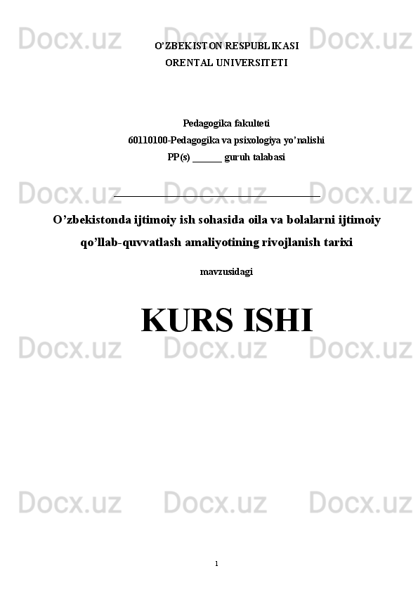 O’ZBЕKISTON RЕSPUBLIKASI
ORЕNTAL UNIVЕRSITЕTI
                                                                                             
Pedagogika fakulteti
60110100-Pedagogika va psixologiya yo’nalishi
PP(s) ______ guruh talabasi
__________________________________________
O’zbekistonda ijtimoiy ish sohasida oila va bolalarni ijtimoiy
qo’llab-quvvatlash amaliyotining rivojlanish tarixi
mavzusidagi
KURS ISHI
                   
1