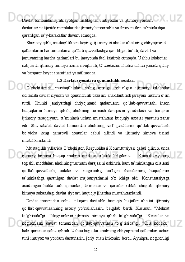 Davlat tomonidan ajratilayotgan mablag’lar, imtiyozlar va ijtimoiy yordam 
dasturlari natijasida mamlakatda ijtimoiy barqarorlik va farovonlikni ta’minlashga 
qaratilgan sa’y-harakatlar davom etmoqda.
Shunday qilib, mustaqillikdan keyingi ijtimoiy islohotlar aholining ehtiyojmand 
qatlamlarini har tomonlama qo’llab-quvvatlashga qaratilgan bo’lib, davlat va 
jamiyatning barcha qatlamlari bu jarayonda faol ishtirok etmoqda. Ushbu islohotlar 
natijasida ijtimoiy himoya tizimi rivojlanib, O’zbekiston aholisi uchun yanada qulay
va barqaror hayot sharoitlari yaratilmoqda.
1.3 Davlat siyosati va qonunchilik asoslari
O’zbekistonda   mustaqillikdan   so’ng   amalga   oshirilgan   ijtimoiy   islohotlar
doirasida davlat siyosati va qonunchilik bazasini shakllantirish jarayoni muhim o’rin
tutdi.   Chunki   jamiyatdagi   ehtiyojmand   qatlamlarni   qo’llab-quvvatlash,   inson
huquqlarini   himoya   qilish,   aholining   turmush   darajasini   yaxshilash   va   barqaror
ijtimoiy   taraqqiyotni   ta’minlash   uchun   mustahkam   huquqiy   asoslar   yaratish   zarur
edi.   Shu   sababli   davlat   tomonidan   aholining   zaif   guruhlarini   qo’llab-quvvatlash
bo’yicha   keng   qamrovli   qonunlar   qabul   qilindi   va   ijtimoiy   himoya   tizimi
mustahkamlandi.
Mustaqillik yillarida O’zbekiston Respublikasi Konstitutsiyasi qabul qilinib, unda
ijtimoiy   himoya   huquqi   muhim   qoidalar   sifatida   belgilandi.       Konstitutsiyaning
tegishli moddalari aholining turmush darajasini oshirish, kam ta’minlangan oilalarni
qo’llab-quvvatlash,   bolalar   va   nogironligi   bo’lgan   shaxslarning   huquqlarini
ta’minlashga   qaratilgan   davlat   majburiyatlarini   o’z   ichiga   oldi.   Konstitutsiyaga
asoslangan   holda   turli   qonunlar,   farmonlar   va   qarorlar   ishlab   chiqilib,   ijtimoiy
himoya sohasidagi davlat siyosati huquqiy jihatdan mustahkamlandi.
Davlat   tomonidan   qabul   qilingan   dastlabki   huquqiy   hujjatlar   aholini   ijtimoiy
qo’llab-quvvatlashning   asosiy   yo’nalishlarini   belgilab   berdi.   Xususan,   “Mehnat
to’g’risida”gi,   “Nogironlarni   ijtimoiy   himoya   qilish   to’g’risida”gi,   “Keksalar   va
nogironlarni   davlat   tomonidan   qo’llab-quvvatlash   to’g’risida”gi,   “Oila   kodeksi”
kabi qonunlar qabul qilindi. Ushbu hujjatlar aholining ehtiyojmand qatlamlari uchun
turli imtiyoz va yordam dasturlarini joriy etish imkonini berdi. Ayniqsa, nogironligi
10 