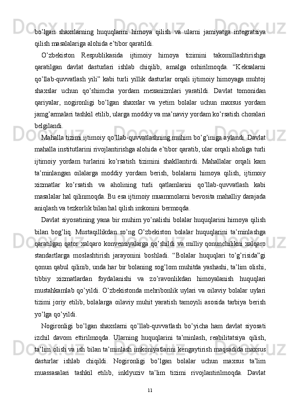 bo’lgan   shaxslarning   huquqlarini   himoya   qilish   va   ularni   jamiyatga   integratsiya
qilish masalalariga alohida e’tibor qaratildi.
O’zbekiston   Respublikasida   ijtimoiy   himoya   tizimini   takomillashtirishga
qaratilgan   davlat   dasturlari   ishlab   chiqilib,   amalga   oshirilmoqda.   “Keksalarni
qo’llab-quvvatlash   yili”   kabi   turli   yillik   dasturlar   orqali   ijtimoiy   himoyaga   muhtoj
shaxslar   uchun   qo’shimcha   yordam   mexanizmlari   yaratildi.   Davlat   tomonidan
qariyalar,   nogironligi   bo’lgan   shaxslar   va   yetim   bolalar   uchun   maxsus   yordam
jamg’armalari tashkil etilib, ularga moddiy va ma’naviy yordam ko’rsatish choralari
belgilandi.
Mahalla tizimi ijtimoiy qo’llab-quvvatlashning muhim bo’g’iniga aylandi. Davlat
mahalla institutlarini rivojlantirishga alohida e’tibor qaratib, ular orqali aholiga turli
ijtimoiy   yordam   turlarini   ko’rsatish   tizimini   shakllantirdi.   Mahallalar   orqali   kam
ta’minlangan   oilalarga   moddiy   yordam   berish,   bolalarni   himoya   qilish,   ijtimoiy
xizmatlar   ko’rsatish   va   aholining   turli   qatlamlarini   qo’llab-quvvatlash   kabi
masalalar hal qilinmoqda. Bu esa ijtimoiy muammolarni bevosita mahalliy darajada
aniqlash va tezkorlik bilan hal qilish imkonini bermoqda.
Davlat siyosatining yana bir muhim yo’nalishi bolalar huquqlarini himoya qilish
bilan   bog’liq.   Mustaqillikdan   so’ng   O’zbekiston   bolalar   huquqlarini   ta’minlashga
qaratilgan   qator  xalqaro  konvensiyalarga   qo’shildi   va  milliy  qonunchilikni  xalqaro
standartlarga   moslashtirish   jarayonini   boshladi.   “Bolalar   huquqlari   to’g’risida”gi
qonun qabul qilinib, unda har bir bolaning sog’lom muhitda yashashi, ta’lim olishi,
tibbiy   xizmatlardan   foydalanishi   va   zo’ravonlikdan   himoyalanish   huquqlari
mustahkamlab qo’yildi. O’zbekistonda  mehribonlik uylari  va oilaviy bolalar uylari
tizimi   joriy   etilib,   bolalarga   oilaviy   muhit   yaratish   tamoyili   asosida   tarbiya   berish
yo’lga qo’yildi.
Nogironligi   bo’lgan   shaxslarni   qo’llab-quvvatlash   bo’yicha   ham   davlat   siyosati
izchil   davom   ettirilmoqda.   Ularning   huquqlarini   ta’minlash,   reabilitatsiya   qilish,
ta’lim olish va ish bilan ta’minlash imkoniyatlarini kengaytirish maqsadida maxsus
dasturlar   ishlab   chiqildi.   Nogironligi   bo’lgan   bolalar   uchun   maxsus   ta’lim
muassasalari   tashkil   etilib,   inklyuziv   ta’lim   tizimi   rivojlantirilmoqda.   Davlat
11 