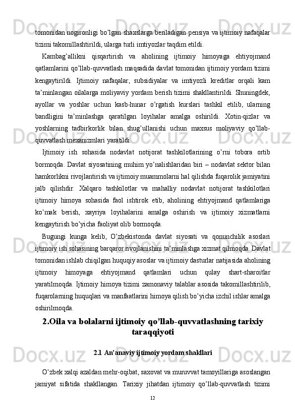 tomonidan nogironligi bo’lgan shaxslarga beriladigan pensiya va ijtimoiy nafaqalar
tizimi takomillashtirildi, ularga turli imtiyozlar taqdim etildi.
Kambag’allikni   qisqartirish   va   aholining   ijtimoiy   himoyaga   ehtiyojmand
qatlamlarini qo’llab-quvvatlash maqsadida davlat tomonidan ijtimoiy yordam tizimi
kengaytirildi.   Ijtimoiy   nafaqalar,   subsidiyalar   va   imtiyozli   kreditlar   orqali   kam
ta’minlangan oilalarga moliyaviy yordam berish tizimi shakllantirildi. Shuningdek,
ayollar   va   yoshlar   uchun   kasb-hunar   o’rgatish   kurslari   tashkil   etilib,   ularning
bandligini   ta’minlashga   qaratilgan   loyihalar   amalga   oshirildi.   Xotin-qizlar   va
yoshlarning   tadbirkorlik   bilan   shug’ullanishi   uchun   maxsus   moliyaviy   qo’llab-
quvvatlash mexanizmlari yaratildi.
Ijtimoiy   ish   sohasida   nodavlat   notijorat   tashkilotlarining   o’rni   tobora   ortib
bormoqda. Davlat siyosatining muhim yo’nalishlaridan biri – nodavlat sektor bilan
hamkorlikni rivojlantirish va ijtimoiy muammolarni hal qilishda fuqarolik jamiyatini
jalb   qilishdir.   Xalqaro   tashkilotlar   va   mahalliy   nodavlat   notijorat   tashkilotlari
ijtimoiy   himoya   sohasida   faol   ishtirok   etib,   aholining   ehtiyojmand   qatlamlariga
ko’mak   berish,   xayriya   loyihalarini   amalga   oshirish   va   ijtimoiy   xizmatlarni
kengaytirish bo’yicha faoliyat olib bormoqda.
Bugungi   kunga   kelib,   O’zbekistonda   davlat   siyosati   va   qonunchilik   asoslari
ijtimoiy ish sohasining barqaror rivojlanishini ta’minlashga xizmat qilmoqda. Davlat
tomonidan ishlab chiqilgan huquqiy asoslar va ijtimoiy dasturlar natijasida aholining
ijtimoiy   himoyaga   ehtiyojmand   qatlamlari   uchun   qulay   shart-sharoitlar
yaratilmoqda. Ijtimoiy himoya tizimi zamonaviy talablar asosida takomillashtirilib,
fuqarolarning huquqlari va manfaatlarini himoya qilish bo’yicha izchil ishlar amalga
oshirilmoqda.
2.Oila va bolalarni ijtimoiy qo’llab-quvvatlashning tarixiy
taraqqiyoti
2.1 An’anaviy ijtimoiy yordam shakllari
O’zbek xalqi azaldan mehr-oqibat, saxovat va muruvvat tamoyillariga asoslangan
jamiyat   sifatida   shakllangan.   Tarixiy   jihatdan   ijtimoiy   qo’llab-quvvatlash   tizimi
12 