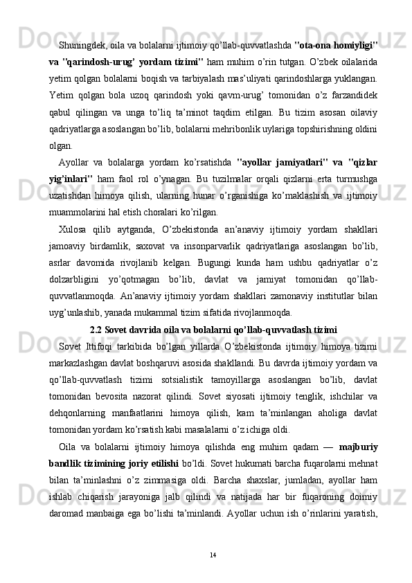 Shuningdek, oila va bolalarni ijtimoiy qo’llab-quvvatlashda  "ota-ona homiyligi"
va "qarindosh-urug’ yordam tizimi"   ham muhim o’rin tutgan. O’zbek oilalarida
yetim qolgan bolalarni boqish va tarbiyalash mas’uliyati qarindoshlarga yuklangan.
Yetim   qolgan   bola   uzoq   qarindosh   yoki   qavm-urug’   tomonidan   o’z   farzandidek
qabul   qilingan   va   unga   to’liq   ta’minot   taqdim   etilgan.   Bu   tizim   asosan   oilaviy
qadriyatlarga asoslangan bo’lib, bolalarni mehribonlik uylariga topshirishning oldini
olgan.
Ayollar   va   bolalarga   yordam   ko’rsatishda   "ayollar   jamiyatlari"   va   "qizlar
yig’inlari"   ham   faol   rol   o’ynagan.   Bu   tuzilmalar   orqali   qizlarni   erta   turmushga
uzatishdan   himoya   qilish,   ularning   hunar   o’rganishiga   ko’maklashish   va   ijtimoiy
muammolarini hal etish choralari ko’rilgan.
Xulosa   qilib   aytganda,   O’zbekistonda   an’anaviy   ijtimoiy   yordam   shakllari
jamoaviy   birdamlik,   saxovat   va   insonparvarlik   qadriyatlariga   asoslangan   bo’lib,
asrlar   davomida   rivojlanib   kelgan.   Bugungi   kunda   ham   ushbu   qadriyatlar   o’z
dolzarbligini   yo’qotmagan   bo’lib,   davlat   va   jamiyat   tomonidan   qo’llab-
quvvatlanmoqda.   An’anaviy   ijtimoiy   yordam   shakllari   zamonaviy   institutlar   bilan
uyg’unlashib, yanada mukammal tizim sifatida rivojlanmoqda.
2.2 Sovet davrida oila va bolalarni qo’llab-quvvatlash tizimi
Sovet   Ittifoqi   tarkibida   bo’lgan   yillarda   O’zbekistonda   ijtimoiy   himoya   tizimi
markazlashgan davlat boshqaruvi asosida shakllandi. Bu davrda ijtimoiy yordam va
qo’llab-quvvatlash   tizimi   sotsialistik   tamoyillarga   asoslangan   bo’lib,   davlat
tomonidan   bevosita   nazorat   qilindi.   Sovet   siyosati   ijtimoiy   tenglik,   ishchilar   va
dehqonlarning   manfaatlarini   himoya   qilish,   kam   ta’minlangan   aholiga   davlat
tomonidan yordam ko’rsatish kabi masalalarni o’z ichiga oldi.
Oila   va   bolalarni   ijtimoiy   himoya   qilishda   eng   muhim   qadam   —   majburiy
bandlik tizimining joriy etilishi  bo’ldi. Sovet hukumati barcha fuqarolarni mehnat
bilan   ta’minlashni   o’z   zimmasiga   oldi.   Barcha   shaxslar,   jumladan,   ayollar   ham
ishlab   chiqarish   jarayoniga   jalb   qilindi   va   natijada   har   bir   fuqaroning   doimiy
daromad manbaiga ega bo’lishi  ta’minlandi. Ayollar  uchun ish o’rinlarini  yaratish,
14 