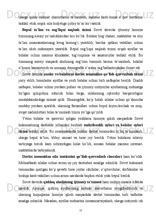 ularga   qulay   mehnat   sharoitlarini   ta’minlash,   maxsus   kasb-hunar   o’quv   yurtlarini
tashkil etish orqali oila budjetiga ijobiy ta’sir ko’rsatildi.
Bepul   ta’lim   va   sog’liqni   saqlash   tizimi   Sovet   davrida   ijtimoiy   himoya
tizimining asosiy yo’nalishlaridan biri bo’ldi. Bolalar bog’chalari, maktablar va oliy
ta’lim   muassasalarining   keng   tarmog’i   yaratilib,   barcha   qatlam   vakillari   uchun
ta’lim   olish   imkoniyati   yaratildi.   Bepul   sog’liqni   saqlash   tizimi   orqali   ayollar   va
bolalar   uchun   maxsus   klinikalar,   tug’ruqxona   va   sanatoriylar   tashkil   etildi.   Bu
tizimning   asosiy   maqsadi   aholining   sog’lom   turmush   tarzini   ta’minlash,   bolalar
o’limini kamaytirish va umumiy demografik o’sishni rag’batlantirishdan iborat edi.
Sovet davrida  onalar va bolalarni davlat tomonidan qo’llab-quvvatlash tizimi
joriy etilib, homilador ayollar va yosh bolalar uchun turli  nafaqalar  berildi. Onalik
nafaqasi, bolalar uchun yordam pullari va ijtimoiy imtiyozlar ayollarning mehnatga
bo’lgan   qiziqishini   oshirish   bilan   birga,   oilalarning   iqtisodiy   barqarorligini
mustahkamlashga   xizmat   qildi.   Shuningdek,   ko’p   bolali   oilalar   uchun   qo’shimcha
moddiy   yordam   ajratildi,   ularning   farzandlari   uchun   bepul   kiyim-kechak   va   oziq-
ovqat mahsulotlari bilan ta’minlash tizimi yo’lga qo’yildi.
Yetim   bolalar   va   qarovsiz   qolgan   yoshlarni   himoya   qilish   maqsadida   Sovet
hukumatining   dastlabki   yillaridan   boshlab   mehribonlik   uylari   va   bolalar   uylari
tizimi   tashkil etildi. Bu muassasalarda bolalar davlat tomonidan to’liq ta’minlanib,
ularga   bepul   ta’lim,   tibbiy   xizmat   va   turar   joy   berildi.   Yetim   bolalarni   oilaviy
tarbiyaga   berish   kam   uchraydigan   holat   bo’lib,   asosan   bolalar   maxsus   internat-
maktablarda tarbiyalandi.
Davlat   tomonidan   oila   institutini   qo’llab-quvvatlash   choralari   ham   ko’rildi.
Mehnatkash oilalar uchun arzon uy-joy dasturlari amalga oshirildi. Sovet hukumati
tomonidan qurilgan ko’p qavatli turar  joylar ishchilar, o’qituvchilar, shifokorlar  va
boshqa kasb vakillari uchun arzon narxlarda taqdim etildi yoki bepul berildi.
Sovet davrida  qishloq aholisining ijtimoiy ta’minoti  ham muhim masala sifatida
qaraldi.   Ayniqsa,   qishloq   ayollarining   mehnat   sharoitlarini   yengillashtirish   va
ularning   huquqlarini   himoya   qilish   maqsadida   davlat   tomonidan   turli   tadbirlar
amalga oshirildi. Masalan, ayollar mehnatini mexanizatsiyalash, ularga imtiyozli ish
15 