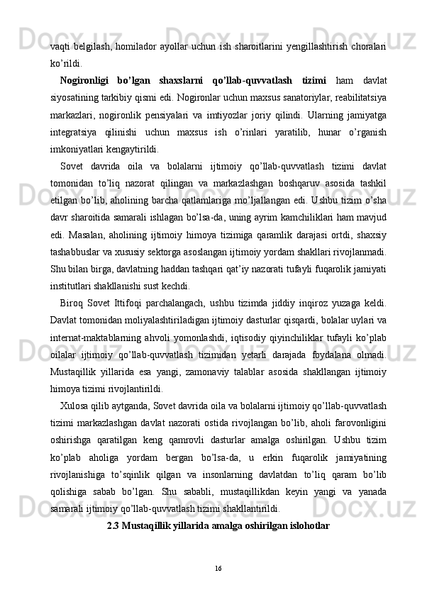 vaqti   belgilash,   homilador   ayollar   uchun   ish   sharoitlarini   yengillashtirish   choralari
ko’rildi.
Nogironligi   bo’lgan   shaxslarni   qo’llab-quvvatlash   tizimi   ham   davlat
siyosatining tarkibiy qismi edi. Nogironlar uchun maxsus sanatoriylar, reabilitatsiya
markazlari,   nogironlik   pensiyalari   va   imtiyozlar   joriy   qilindi.   Ularning   jamiyatga
integratsiya   qilinishi   uchun   maxsus   ish   o’rinlari   yaratilib,   hunar   o’rganish
imkoniyatlari kengaytirildi.
Sovet   davrida   oila   va   bolalarni   ijtimoiy   qo’llab-quvvatlash   tizimi   davlat
tomonidan   to’liq   nazorat   qilingan   va   markazlashgan   boshqaruv   asosida   tashkil
etilgan  bo’lib,  aholining   barcha   qatlamlariga   mo’ljallangan   edi.  Ushbu   tizim   o’sha
davr sharoitida samarali ishlagan bo’lsa-da, uning ayrim kamchiliklari ham mavjud
edi.   Masalan,   aholining   ijtimoiy   himoya   tizimiga   qaramlik   darajasi   ortdi,   shaxsiy
tashabbuslar va xususiy sektorga asoslangan ijtimoiy yordam shakllari rivojlanmadi.
Shu bilan birga, davlatning haddan tashqari qat’iy nazorati tufayli fuqarolik jamiyati
institutlari shakllanishi sust kechdi.
Biroq   Sovet   Ittifoqi   parchalangach,   ushbu   tizimda   jiddiy   inqiroz   yuzaga   keldi.
Davlat tomonidan moliyalashtiriladigan ijtimoiy dasturlar qisqardi, bolalar uylari va
internat-maktablarning   ahvoli   yomonlashdi,   iqtisodiy   qiyinchiliklar   tufayli   ko’plab
oilalar   ijtimoiy   qo’llab-quvvatlash   tizimidan   yetarli   darajada   foydalana   olmadi.
Mustaqillik   yillarida   esa   yangi,   zamonaviy   talablar   asosida   shakllangan   ijtimoiy
himoya tizimi rivojlantirildi.
Xulosa qilib aytganda, Sovet davrida oila va bolalarni ijtimoiy qo’llab-quvvatlash
tizimi   markazlashgan   davlat   nazorati   ostida   rivojlangan   bo’lib,   aholi   farovonligini
oshirishga   qaratilgan   keng   qamrovli   dasturlar   amalga   oshirilgan.   Ushbu   tizim
ko’plab   aholiga   yordam   bergan   bo’lsa-da,   u   erkin   fuqarolik   jamiyatining
rivojlanishiga   to’sqinlik   qilgan   va   insonlarning   davlatdan   to’liq   qaram   bo’lib
qolishiga   sabab   bo’lgan.   Shu   sababli,   mustaqillikdan   keyin   yangi   va   yanada
samarali ijtimoiy qo’llab-quvvatlash tizimi shakllantirildi.
2.3 Mustaqillik yillarida amalga oshirilgan islohotlar
16 