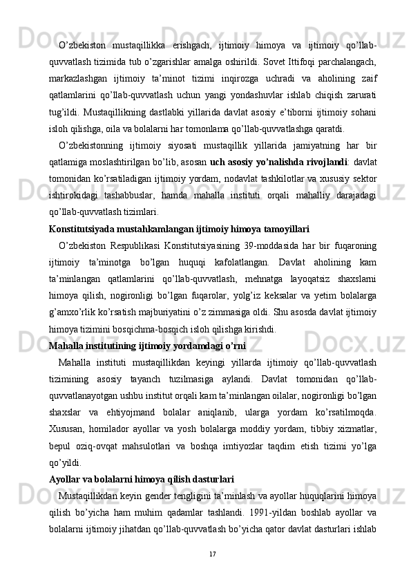 O’zbekiston   mustaqillikka   erishgach,   ijtimoiy   himoya   va   ijtimoiy   qo’llab-
quvvatlash tizimida tub o’zgarishlar amalga oshirildi. Sovet Ittifoqi parchalangach,
markazlashgan   ijtimoiy   ta’minot   tizimi   inqirozga   uchradi   va   aholining   zaif
qatlamlarini   qo’llab-quvvatlash   uchun   yangi   yondashuvlar   ishlab   chiqish   zarurati
tug’ildi.   Mustaqillikning   dastlabki   yillarida   davlat   asosiy   e’tiborni   ijtimoiy   sohani
isloh qilishga, oila va bolalarni har tomonlama qo’llab-quvvatlashga qaratdi.
O’zbekistonning   ijtimoiy   siyosati   mustaqillik   yillarida   jamiyatning   har   bir
qatlamiga moslashtirilgan bo’lib, asosan   uch asosiy yo’nalishda rivojlandi : davlat
tomonidan ko’rsatiladigan  ijtimoiy yordam, nodavlat tashkilotlar  va xususiy sektor
ishtirokidagi   tashabbuslar,   hamda   mahalla   instituti   orqali   mahalliy   darajadagi
qo’llab-quvvatlash tizimlari.
Konstitutsiyada mustahkamlangan ijtimoiy himoya tamoyillari
O’zbekiston   Respublikasi   Konstitutsiyasining   39-moddasida   har   bir   fuqaroning
ijtimoiy   ta’minotga   bo’lgan   huquqi   kafolatlangan.   Davlat   aholining   kam
ta’minlangan   qatlamlarini   qo’llab-quvvatlash,   mehnatga   layoqatsiz   shaxslarni
himoya   qilish,   nogironligi   bo’lgan   fuqarolar,   yolg’iz   keksalar   va   yetim   bolalarga
g’amxo’rlik ko’rsatish majburiyatini o’z zimmasiga oldi. Shu asosda davlat ijtimoiy
himoya tizimini bosqichma-bosqich isloh qilishga kirishdi.
Mahalla institutining ijtimoiy yordamdagi o’rni
Mahalla   instituti   mustaqillikdan   keyingi   yillarda   ijtimoiy   qo’llab-quvvatlash
tizimining   asosiy   tayanch   tuzilmasiga   aylandi.   Davlat   tomonidan   qo’llab-
quvvatlanayotgan ushbu institut orqali kam ta’minlangan oilalar, nogironligi bo’lgan
shaxslar   va   ehtiyojmand   bolalar   aniqlanib,   ularga   yordam   ko’rsatilmoqda.
Xususan,   homilador   ayollar   va   yosh   bolalarga   moddiy   yordam,   tibbiy   xizmatlar,
bepul   oziq-ovqat   mahsulotlari   va   boshqa   imtiyozlar   taqdim   etish   tizimi   yo’lga
qo’yildi.
Ayollar va bolalarni himoya qilish dasturlari
Mustaqillikdan keyin gender tengligini ta’minlash va ayollar huquqlarini himoya
qilish   bo’yicha   ham   muhim   qadamlar   tashlandi.   1991-yildan   boshlab   ayollar   va
bolalarni ijtimoiy jihatdan qo’llab-quvvatlash bo’yicha qator davlat dasturlari ishlab
17 