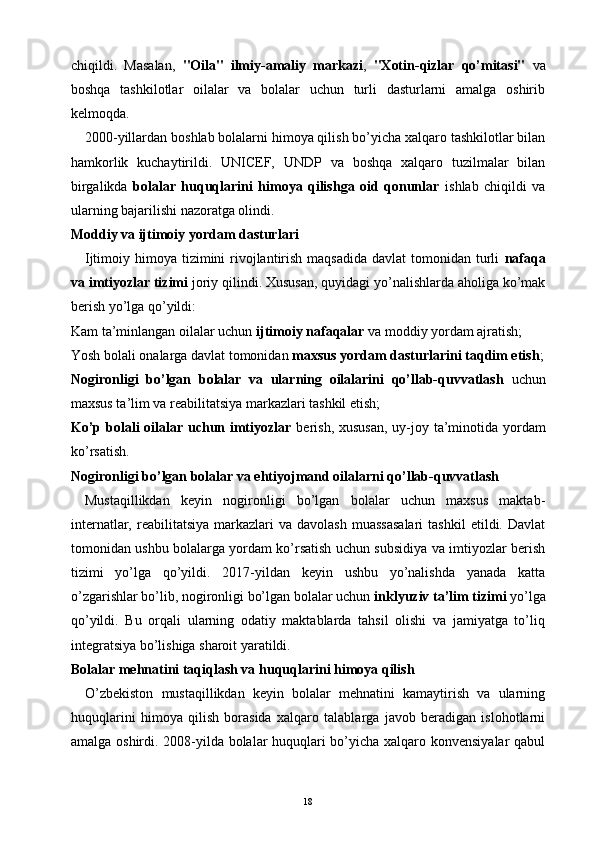 chiqildi.   Masalan,   "Oila"   ilmiy-amaliy   markazi ,   "Xotin-qizlar   qo’mitasi"   va
boshqa   tashkilotlar   oilalar   va   bolalar   uchun   turli   dasturlarni   amalga   oshirib
kelmoqda.
2000-yillardan boshlab bolalarni himoya qilish bo’yicha xalqaro tashkilotlar bilan
hamkorlik   kuchaytirildi.   UNICEF,   UNDP   va   boshqa   xalqaro   tuzilmalar   bilan
birgalikda   bolalar   huquqlarini   himoya   qilishga   oid   qonunlar   ishlab   chiqildi   va
ularning bajarilishi nazoratga olindi.
Moddiy va ijtimoiy yordam dasturlari
Ijtimoiy himoya tizimini  rivojlantirish  maqsadida  davlat  tomonidan turli   nafaqa
va imtiyozlar tizimi  joriy qilindi. Xususan, quyidagi yo’nalishlarda aholiga ko’mak
berish yo’lga qo’yildi:
Kam ta’minlangan oilalar uchun  ijtimoiy nafaqalar  va moddiy yordam ajratish;
Yosh bolali onalarga davlat tomonidan  maxsus yordam dasturlarini taqdim etish ;
Nogironligi   bo’lgan   bolalar   va   ularning   oilalarini   qo’llab-quvvatlash   uchun
maxsus ta’lim va reabilitatsiya markazlari tashkil etish;
Ko’p bolali oilalar uchun imtiyozlar   berish, xususan,  uy-joy ta’minotida yordam
ko’rsatish.
Nogironligi bo’lgan bolalar va ehtiyojmand oilalarni qo’llab-quvvatlash
Mustaqillikdan   keyin   nogironligi   bo’lgan   bolalar   uchun   maxsus   maktab-
internatlar,  reabilitatsiya  markazlari   va  davolash   muassasalari  tashkil   etildi.  Davlat
tomonidan ushbu bolalarga yordam ko’rsatish uchun subsidiya va imtiyozlar berish
tizimi   yo’lga   qo’yildi.   2017-yildan   keyin   ushbu   yo’nalishda   yanada   katta
o’zgarishlar bo’lib, nogironligi bo’lgan bolalar uchun  inklyuziv ta’lim tizimi  yo’lga
qo’yildi.   Bu   orqali   ularning   odatiy   maktablarda   tahsil   olishi   va   jamiyatga   to’liq
integratsiya bo’lishiga sharoit yaratildi.
Bolalar mehnatini taqiqlash va huquqlarini himoya qilish
O’zbekiston   mustaqillikdan   keyin   bolalar   mehnatini   kamaytirish   va   ularning
huquqlarini   himoya   qilish   borasida   xalqaro   talablarga   javob   beradigan   islohotlarni
amalga oshirdi. 2008-yilda bolalar huquqlari bo’yicha xalqaro konvensiyalar  qabul
18 