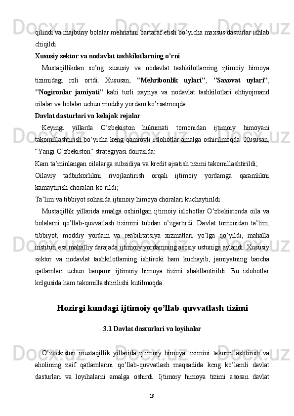 qilindi va majburiy bolalar mehnatini bartaraf etish bo’yicha maxsus dasturlar ishlab
chiqildi.
Xususiy sektor va nodavlat tashkilotlarning o’rni
Mustaqillikdan   so’ng   xususiy   va   nodavlat   tashkilotlarning   ijtimoiy   himoya
tizimidagi   roli   ortdi.   Xususan,   "Mehribonlik   uylari" ,   "Saxovat   uylari" ,
"Nogironlar   jamiyati"   kabi   turli   xayriya   va   nodavlat   tashkilotlari   ehtiyojmand
oilalar va bolalar uchun moddiy yordam ko’rsatmoqda.
Davlat dasturlari va kelajak rejalar
Keyingi   yillarda   O’zbekiston   hukumati   tomonidan   ijtimoiy   himoyani
takomillashtirish bo’yicha keng qamrovli islohotlar amalga oshirilmoqda. Xususan,
“Yangi O’zbekiston” strategiyasi doirasida:
Kam ta’minlangan oilalarga subsidiya va kredit ajratish tizimi takomillashtirildi;
Oilaviy   tadbirkorlikni   rivojlantirish   orqali   ijtimoiy   yordamga   qaramlikni
kamaytirish choralari ko’rildi;
Ta’lim va tibbiyot sohasida ijtimoiy himoya choralari kuchaytirildi.
Mustaqillik   yillarida  amalga  oshirilgan  ijtimoiy  islohotlar   O’zbekistonda  oila  va
bolalarni   qo’llab-quvvatlash   tizimini   tubdan   o’zgartirdi.   Davlat   tomonidan   ta’lim,
tibbiyot,   moddiy   yordam   va   reabilitatsiya   xizmatlari   yo’lga   qo’yildi,   mahalla
instituti esa mahalliy darajada ijtimoiy yordamning asosiy ustuniga aylandi. Xususiy
sektor   va   nodavlat   tashkilotlarning   ishtiroki   ham   kuchayib,   jamiyatning   barcha
qatlamlari   uchun   barqaror   ijtimoiy   himoya   tizimi   shakllantirildi.   Bu   islohotlar
kelgusida ham takomillashtirilishi kutilmoqda.
Hozirgi kundagi ijtimoiy qo’llab-quvvatlash tizimi
3.1 Davlat dasturlari va loyihalar
O’zbekiston   mustaqillik   yillarida   ijtimoiy   himoya   tizimini   takomillashtirish   va
aholining   zaif   qatlamlarini   qo’llab-quvvatlash   maqsadida   keng   ko’lamli   davlat
dasturlari   va   loyihalarni   amalga   oshirdi.   Ijtimoiy   himoya   tizimi   asosan   davlat
19 