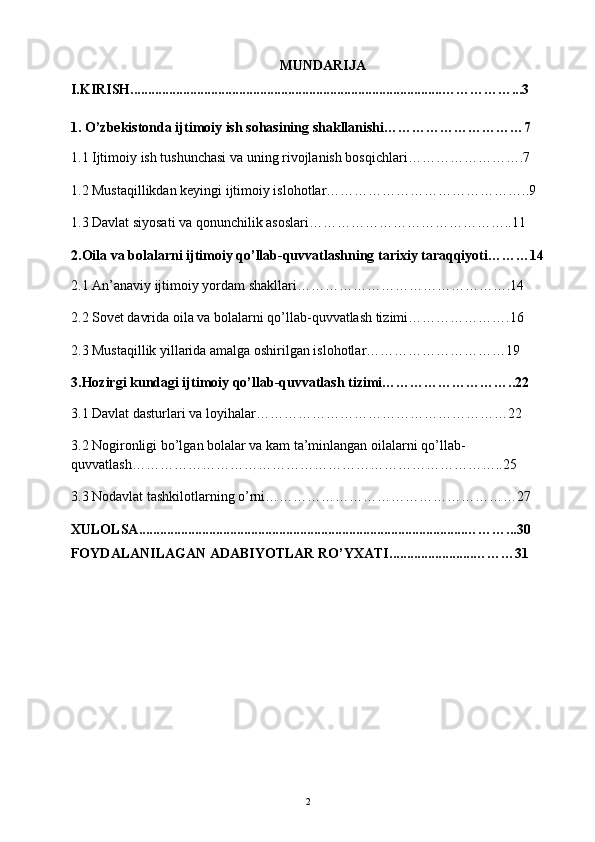 MUNDARIJA
I.KIRISH.........................................................................................……………...3
1. O’zbekistonda ijtimoiy ish sohasining shakllanishi…………………………7
1.1 Ijtimoiy ish tushunchasi va uning rivojlanish bosqichlari…………………….7
1.2 Mustaqillikdan keyingi ijtimoiy islohotlar……………………………………..9
1.3 Davlat siyosati va qonunchilik asoslari……………………………………..11
2.Oila va bolalarni ijtimoiy qo’llab-quvvatlashning tarixiy taraqqiyoti………14
2.1 An’anaviy ijtimoiy yordam shakllari……………………………………….14
2.2 Sovet davrida oila va bolalarni qo’llab-quvvatlash tizimi………………….16
2.3 Mustaqillik yillarida amalga oshirilgan islohotlar…………………………19
3.Hozirgi kundagi ijtimoiy qo’llab-quvvatlash tizimi………………………..22
3.1 Davlat dasturlari va loyihalar………………………………………………22
3.2 Nogironligi bo’lgan bolalar va kam ta’minlangan oilalarni qo’llab-
quvvatlash……………………………………………………………………..25
3.3 Nodavlat tashkilotlarning o’rni………………………………………………27
XULOLSA .............................................................................................… ……...30
FOYDALANILAGAN ADABIYOTLAR RO’YXATI. .......................… ……31
2 