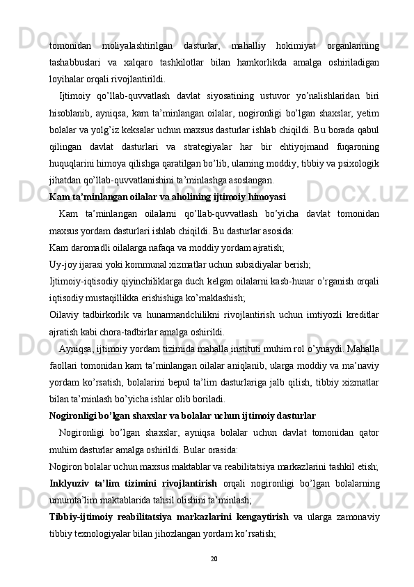 tomonidan   moliyalashtirilgan   dasturlar,   mahalliy   hokimiyat   organlarining
tashabbuslari   va   xalqaro   tashkilotlar   bilan   hamkorlikda   amalga   oshiriladigan
loyihalar orqali rivojlantirildi.
Ijtimoiy   qo’llab-quvvatlash   davlat   siyosatining   ustuvor   yo’nalishlaridan   biri
hisoblanib,   ayniqsa,   kam   ta’minlangan   oilalar,   nogironligi   bo’lgan   shaxslar,   yetim
bolalar va yolg’iz keksalar uchun maxsus dasturlar ishlab chiqildi. Bu borada qabul
qilingan   davlat   dasturlari   va   strategiyalar   har   bir   ehtiyojmand   fuqaroning
huquqlarini himoya qilishga qaratilgan bo’lib, ularning moddiy, tibbiy va psixologik
jihatdan qo’llab-quvvatlanishini ta’minlashga asoslangan.
Kam ta’minlangan oilalar va aholining ijtimoiy himoyasi
Kam   ta’minlangan   oilalarni   qo’llab-quvvatlash   bo’yicha   davlat   tomonidan
maxsus yordam dasturlari ishlab chiqildi. Bu dasturlar asosida:
Kam daromadli oilalarga nafaqa va moddiy yordam ajratish;
Uy-joy ijarasi yoki kommunal xizmatlar uchun subsidiyalar berish;
Ijtimoiy-iqtisodiy qiyinchiliklarga duch kelgan oilalarni kasb-hunar o’rganish orqali
iqtisodiy mustaqillikka erishishiga ko’maklashish;
Oilaviy   tadbirkorlik   va   hunarmandchilikni   rivojlantirish   uchun   imtiyozli   kreditlar
ajratish kabi chora-tadbirlar amalga oshirildi.
Ayniqsa, ijtimoiy yordam tizimida mahalla instituti muhim rol o’ynaydi. Mahalla
faollari tomonidan kam ta’minlangan oilalar aniqlanib, ularga moddiy va ma’naviy
yordam   ko’rsatish,   bolalarini   bepul   ta’lim   dasturlariga   jalb   qilish,   tibbiy   xizmatlar
bilan ta’minlash bo’yicha ishlar olib boriladi.
Nogironligi bo’lgan shaxslar va bolalar uchun ijtimoiy dasturlar
Nogironligi   bo’lgan   shaxslar,   ayniqsa   bolalar   uchun   davlat   tomonidan   qator
muhim dasturlar amalga oshirildi. Bular orasida:
Nogiron bolalar uchun maxsus maktablar va reabilitatsiya markazlarini tashkil etish ;
Inklyuziv   ta’lim   tizimini   rivojlantirish   orqali   nogironligi   bo’lgan   bolalarning
umumta’lim maktablarida tahsil olishini ta’minlash;
Tibbiy-ijtimoiy   reabilitatsiya   markazlarini   kengaytirish   va   ularga   zamonaviy
tibbiy texnologiyalar bilan jihozlangan yordam ko’rsatish;
20 