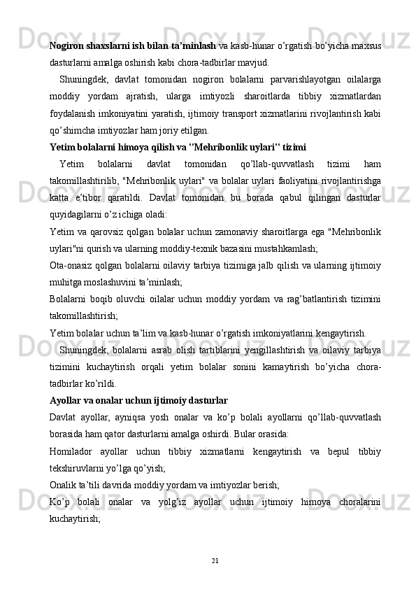 Nogiron shaxslarni ish bilan ta’minlash  va kasb-hunar o’rgatish bo’yicha maxsus
dasturlarni amalga oshirish kabi chora-tadbirlar mavjud.
Shuningdek,   davlat   tomonidan   nogiron   bolalarni   parvarishlayotgan   oilalarga
moddiy   yordam   ajratish,   ularga   imtiyozli   sharoitlarda   tibbiy   xizmatlardan
foydalanish imkoniyatini yaratish, ijtimoiy transport xizmatlarini rivojlantirish kabi
qo’shimcha imtiyozlar ham joriy etilgan.
Yetim bolalarni himoya qilish va "Mehribonlik uylari" tizimi
Yetim   bolalarni   davlat   tomonidan   qo’llab-quvvatlash   tizimi   ham
takomillashtirilib, "Mehribonlik uylari" va bolalar uylari faoliyatini rivojlantirishga
katta   e’tibor   qaratildi.   Davlat   tomonidan   bu   borada   qabul   qilingan   dasturlar
quyidagilarni o’z ichiga oladi:
Yetim   va  qarovsiz  qolgan  bolalar  uchun  zamonaviy   sharoitlarga   ega  "Mehribonlik
uylari"ni qurish va ularning moddiy-texnik bazasini mustahkamlash;
Ota-onasiz qolgan bolalarni oilaviy tarbiya tizimiga jalb qilish va ularning ijtimoiy
muhitga moslashuvini ta’minlash;
Bolalarni   boqib   oluvchi   oilalar   uchun   moddiy   yordam   va   rag’batlantirish   tizimini
takomillashtirish;
Yetim bolalar uchun ta’lim va kasb-hunar o’rgatish imkoniyatlarini kengaytirish.
Shuningdek,   bolalarni   asrab   olish   tartiblarini   yengillashtirish   va   oilaviy   tarbiya
tizimini   kuchaytirish   orqali   yetim   bolalar   sonini   kamaytirish   bo’yicha   chora-
tadbirlar ko’rildi.
Ayollar va onalar uchun ijtimoiy dasturlar
Davlat   ayollar,   ayniqsa   yosh   onalar   va   ko’p   bolali   ayollarni   qo’llab-quvvatlash
borasida ham qator dasturlarni amalga oshirdi. Bular orasida:
Homilador   ayollar   uchun   tibbiy   xizmatlarni   kengaytirish   va   bepul   tibbiy
tekshiruvlarni yo’lga qo’yish;
Onalik ta’tili davrida moddiy yordam va imtiyozlar berish;
Ko’p   bolali   onalar   va   yolg’iz   ayollar   uchun   ijtimoiy   himoya   choralarini
kuchaytirish;
21 