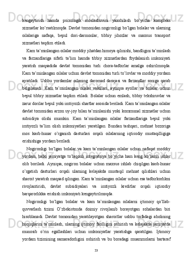 kengaytirish   hamda   psixologik   moslashuvini   yaxshilash   bo’yicha   kompleks
xizmatlar ko’rsatilmoqda. Davlat tomonidan nogironligi bo’lgan bolalar va ularning
oilalariga   nafaqa,   bepul   dori-darmonlar,   tibbiy   jihozlar   va   maxsus   transport
xizmatlari taqdim etiladi.
Kam ta’minlangan oilalar moddiy jihatdan himoya qilinishi, bandligini ta’minlash
va   farzandlariga   sifatli   ta’lim   hamda   tibbiy   xizmatlardan   foydalanish   imkoniyati
yaratish   maqsadida   davlat   tomonidan   turli   chora-tadbirlar   amalga   oshirilmoqda.
Kam ta’minlangan oilalar uchun davlat tomonidan turli to’lovlar va moddiy yordam
ajratiladi.   Ushbu   yordamlar   oilaning   daromad   darajasi   va   farzandlar   soniga   qarab
belgilanadi.   Kam   ta’minlangan   oilalar   vakillari,   ayniqsa   ayollar   va   bolalar   uchun
bepul  tibbiy  xizmatlar   taqdim  etiladi.  Bolalar  uchun  emlash,  tibbiy  tekshiruvlar   va
zarur dorilar bepul yoki imtiyozli shartlar asosida beriladi. Kam ta’minlangan oilalar
davlat tomonidan arzon uy-joy bilan ta’minlanishi yoki kommunal xizmatlar uchun
subsidiya   olishi   mumkin.   Kam   ta’minlangan   oilalar   farzandlariga   bepul   yoki
imtiyozli   ta’lim   olish   imkoniyatlari   yaratilgan.   Bundan   tashqari,   mehnat   bozoriga
mos   kasb-hunar   o’rganish   dasturlari   orqali   oilalarning   iqtisodiy   mustaqilligiga
erishishiga yordam beriladi.
Nogironligi   bo’lgan   bolalar   va   kam   ta’minlangan   oilalar   uchun   nafaqat   moddiy
yordam,   balki   jamiyatga   to’laqonli   integratsiya   bo’yicha   ham   keng   ko’lamli   ishlar
olib   boriladi.   Ayniqsa,   nogiron   bolalar   uchun   maxsus   ishlab   chiqilgan   kasb-hunar
o’rgatish   dasturlari   orqali   ularning   kelajakda   mustaqil   mehnat   qilishlari   uchun
sharoit yaratish maqsad qilingan. Kam ta’minlangan oilalar uchun esa tadbirkorlikni
rivojlantirish,   davlat   subsidiyalari   va   imtiyozli   kreditlar   orqali   iqtisodiy
barqarorlikka erishish imkoniyati kengaytirilmoqda.
Nogironligi   bo’lgan   bolalar   va   kam   ta’minlangan   oilalarni   ijtimoiy   qo’llab-
quvvatlash   tizimi   O’zbekistonda   doimiy   rivojlanib   borayotgan   sohalardan   biri
hisoblanadi.   Davlat   tomonidan   yaratilayotgan   sharoitlar   ushbu   toifadagi   aholining
huquqlarini  ta’minlash, ularning ijtimoiy faolligini oshirish va kelajakda jamiyatda
munosib   o’rin   egallashlari   uchun   imkoniyatlar   yaratishga   qaratilgan.   Ijtimoiy
yordam   tizimining   samaradorligini   oshirish   va   bu   boradagi   muammolarni   bartaraf
23 