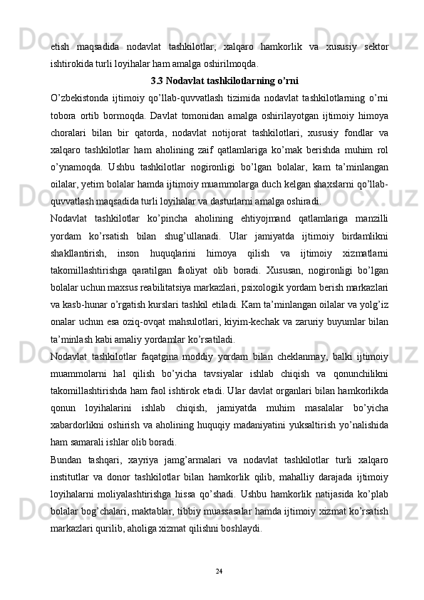 etish   maqsadida   nodavlat   tashkilotlar,   xalqaro   hamkorlik   va   xususiy   sektor
ishtirokida turli loyihalar ham amalga oshirilmoqda.
3.3 Nodavlat tashkilotlarning o’rni
O’zbekistonda   ijtimoiy   qo’llab-quvvatlash   tizimida   nodavlat   tashkilotlarning   o’rni
tobora   ortib   bormoqda.   Davlat   tomonidan   amalga   oshirilayotgan   ijtimoiy   himoya
choralari   bilan   bir   qatorda,   nodavlat   notijorat   tashkilotlari,   xususiy   fondlar   va
xalqaro   tashkilotlar   ham   aholining   zaif   qatlamlariga   ko’mak   berishda   muhim   rol
o’ynamoqda.   Ushbu   tashkilotlar   nogironligi   bo’lgan   bolalar,   kam   ta’minlangan
oilalar, yetim bolalar hamda ijtimoiy muammolarga duch kelgan shaxslarni qo’llab-
quvvatlash maqsadida turli loyihalar va dasturlarni amalga oshiradi.
Nodavlat   tashkilotlar   ko’pincha   aholining   ehtiyojmand   qatlamlariga   manzilli
yordam   ko’rsatish   bilan   shug’ullanadi.   Ular   jamiyatda   ijtimoiy   birdamlikni
shakllantirish,   inson   huquqlarini   himoya   qilish   va   ijtimoiy   xizmatlarni
takomillashtirishga   qaratilgan   faoliyat   olib   boradi.   Xususan,   nogironligi   bo’lgan
bolalar uchun maxsus reabilitatsiya markazlari, psixologik yordam berish markazlari
va kasb-hunar o’rgatish kurslari tashkil etiladi. Kam ta’minlangan oilalar va yolg’iz
onalar uchun esa oziq-ovqat mahsulotlari, kiyim-kechak va zaruriy buyumlar bilan
ta’minlash kabi amaliy yordamlar ko’rsatiladi.
Nodavlat   tashkilotlar   faqatgina   moddiy   yordam   bilan   cheklanmay,   balki   ijtimoiy
muammolarni   hal   qilish   bo’yicha   tavsiyalar   ishlab   chiqish   va   qonunchilikni
takomillashtirishda ham faol ishtirok etadi. Ular davlat organlari bilan hamkorlikda
qonun   loyihalarini   ishlab   chiqish,   jamiyatda   muhim   masalalar   bo’yicha
xabardorlikni   oshirish   va   aholining   huquqiy   madaniyatini   yuksaltirish   yo’nalishida
ham samarali ishlar olib boradi.
Bundan   tashqari,   xayriya   jamg’armalari   va   nodavlat   tashkilotlar   turli   xalqaro
institutlar   va   donor   tashkilotlar   bilan   hamkorlik   qilib,   mahalliy   darajada   ijtimoiy
loyihalarni   moliyalashtirishga   hissa   qo’shadi.   Ushbu   hamkorlik   natijasida   ko’plab
bolalar bog’chalari, maktablar, tibbiy muassasalar hamda ijtimoiy xizmat ko’rsatish
markazlari qurilib, aholiga xizmat qilishni boshlaydi.
24 