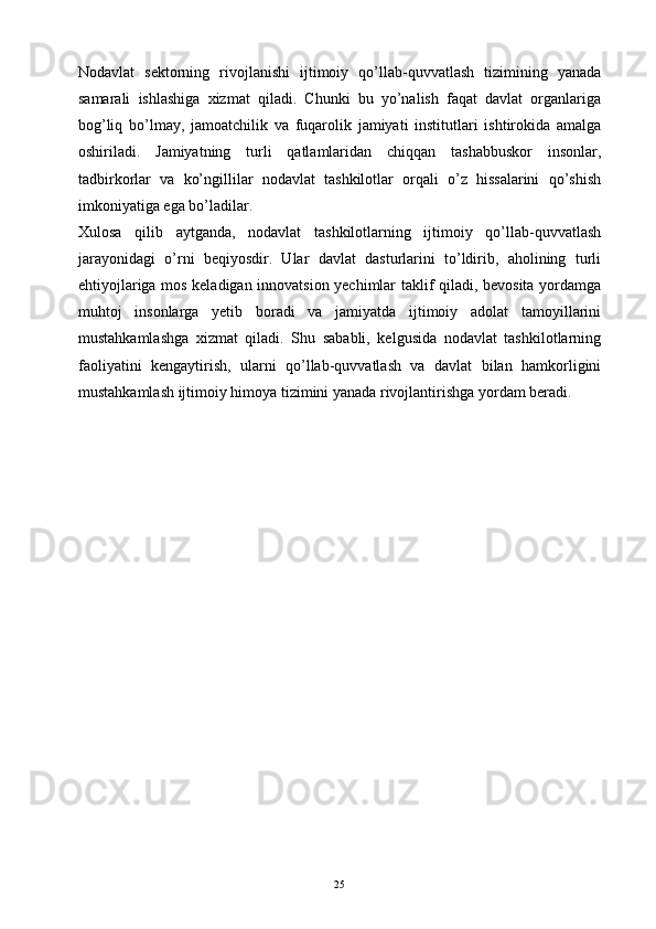 Nodavlat   sektorning   rivojlanishi   ijtimoiy   qo’llab-quvvatlash   tizimining   yanada
samarali   ishlashiga   xizmat   qiladi.   Chunki   bu   yo’nalish   faqat   davlat   organlariga
bog’liq   bo’lmay,   jamoatchilik   va   fuqarolik   jamiyati   institutlari   ishtirokida   amalga
oshiriladi.   Jamiyatning   turli   qatlamlaridan   chiqqan   tashabbuskor   insonlar,
tadbirkorlar   va   ko’ngillilar   nodavlat   tashkilotlar   orqali   o’z   hissalarini   qo’shish
imkoniyatiga ega bo’ladilar.
Xulosa   qilib   aytganda,   nodavlat   tashkilotlarning   ijtimoiy   qo’llab-quvvatlash
jarayonidagi   o’rni   beqiyosdir.   Ular   davlat   dasturlarini   to’ldirib,   aholining   turli
ehtiyojlariga mos keladigan innovatsion yechimlar taklif qiladi, bevosita yordamga
muhtoj   insonlarga   yetib   boradi   va   jamiyatda   ijtimoiy   adolat   tamoyillarini
mustahkamlashga   xizmat   qiladi.   Shu   sababli,   kelgusida   nodavlat   tashkilotlarning
faoliyatini   kengaytirish,   ularni   qo’llab-quvvatlash   va   davlat   bilan   hamkorligini
mustahkamlash ijtimoiy himoya tizimini yanada rivojlantirishga yordam beradi.
25 