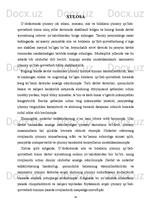XULOSA
O’zbekistonda   ijtimoiy   ish   sohasi,   xususan,   oila   va   bolalarni   ijtimoiy   qo’llab-
quvvatlash   tizimi   uzoq   yillar   davomida   shakllanib   kelgan   va   hozirgi   kunda   davlat
siyosatining   ustuvor   yo’nalishlaridan   biriga   aylangan.   Tarixiy   jarayonlarga   nazar
tashlaganda,   an’anaviy   jamiyatda   oila   va   bolalarni   qo’llab-quvvatlashning   o’ziga
xos   shakllari   mavjud   bo’lgan   bo’lsa,   keyinchalik   sovet   davrida   bu   jarayon   davlat
tomonidan   markazlashgan   tartibda   amalga   oshirilgan.   Mustaqillik   yillarida   esa   bu
sohada   tub   islohotlar   olib   borilib,   huquqiy   asoslar   mustahkamlanib,   zamonaviy
ijtimoiy qo’llab-quvvatlash tizimi shakllantirildi.
Bugungi kunda davlat tomonidan ijtimoiy himoya tizimini takomillashtirish, kam
ta’minlangan   oilalar   va   nogironligi   bo’lgan   bolalarni   qo’llab-quvvatlash   borasida
keng   ko’lamli   dasturlar   amalga   oshirilmoqda.   Turli   davlat   dasturlari,   qonunchilik
bazasi   va   xalqaro   hamkorlik   natijasida   aholining   ehtiyojmand   qatlamlari   uchun
moddiy yordam, bepul tibbiy xizmatlar, ta’lim va kasb-hunar o’rgatish imkoniyatlari
kengaytirildi.   Barcha   qatlamlar   uchun   teng   imkoniyatlar   yaratish,   jamiyatdagi
ijtimoiy   tengsizlikni   kamaytirish   va   aholining   turmush   darajasini   oshirish   borasida
izchil ishlar olib borilmoqda.
Shuningdek,   nodavlat   tashkilotlarning   o’rni   ham   tobora   ortib   bormoqda.   Ular
davlat   tomonidan   amalga   oshirilayotgan   ijtimoiy   dasturlarni   to’ldirib,   ijtimoiy
muammolarni   hal   qilishda   bevosita   ishtirok   etmoqda.   Nodavlat   sektorning
rivojlanishi   ijtimoiy   xizmatlarning   sifati   va   ko’lamini   oshirishga   xizmat   qilib,
jamiyatda insonparvarlik va ijtimoiy hamkorlik tamoyillarini mustahkamlamoqda.
Xulosa   qilib   aytganda,   O’zbekistonda   oila   va   bolalarni   ijtimoiy   qo’llab-
quvvatlash   tizimi   davlat   siyosatining   muhim   yo’nalishlaridan   biri   bo’lib,   uning
rivojlanishi   uchun   doimiy   islohotlar   amalga   oshirilmoqda.   Davlat   va   nodavlat
tashkilotlarning   hamkorligi,   qonunchilik   bazasining   takomillashtirilishi   va
zamonaviy   ijtimoiy   dasturlar   orqali   aholining   ijtimoiy   muhofazasini   kuchaytirish
borasida   sezilarli   yutuqlarga   erishilmoqda.   Kelgusida   bu   yo’nalishda   islohotlarni
yanada   chuqurlashtirish   va   xalqaro   tajribadan   foydalanish   orqali   ijtimoiy   qo’llab-
quvvatlash tizimini yanada rivojlantirish maqsadga muvofiqdir.
26 