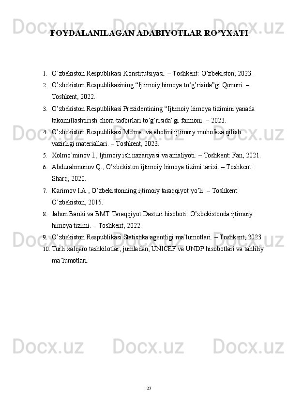FOYDALANILAGAN ADABIYOTLAR RO’YXATI
1. O’zbekiston Respublikasi Konstitutsiyasi. – Toshkent: O’zbekiston, 2023.
2. O’zbekiston Respublikasining “Ijtimoiy himoya to’g’risida”gi Qonuni. – 
Toshkent, 2022.
3. O’zbekiston Respublikasi Prezidentining “Ijtimoiy himoya tizimini yanada 
takomillashtirish chora-tadbirlari to’g’risida”gi farmoni. – 2023.
4. O’zbekiston Respublikasi Mehnat va aholini ijtimoiy muhofaza qilish 
vazirligi materiallari. – Toshkent, 2023.
5. Xolmo’minov I., Ijtimoiy ish nazariyasi va amaliyoti. – Toshkent: Fan, 2021.
6. Abdurahmonov Q., O’zbekiston ijtimoiy himoya tizimi tarixi. – Toshkent: 
Sharq, 2020.
7. Karimov I.A., O’zbekistonning ijtimoiy taraqqiyot yo’li. – Toshkent: 
O’zbekiston, 2015.
8. Jahon Banki va BMT Taraqqiyot Dasturi hisoboti: O’zbekistonda ijtimoiy 
himoya tizimi. – Toshkent, 2022.
9. O’zbekiston Respublikasi Statistika agentligi ma’lumotlari. – Toshkent, 2023.
10. Turli xalqaro tashkilotlar, jumladan, UNICEF va UNDP hisobotlari va tahliliy
ma’lumotlari.
27 
