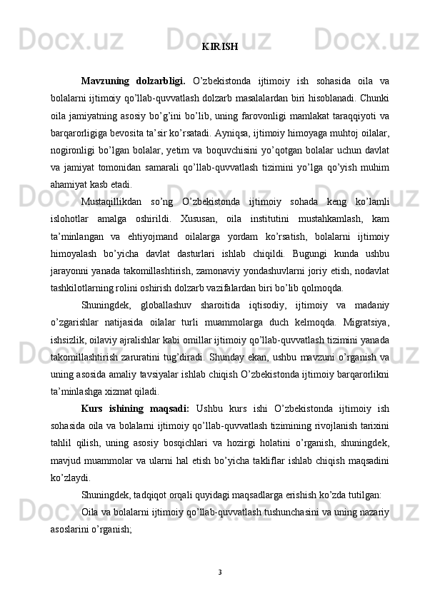 KIRISH
Mavzuning   dolzarbligi.   O’zbekistonda   ijtimoiy   ish   sohasida   oila   va
bolalarni ijtimoiy qo’llab-quvvatlash dolzarb masalalardan biri hisoblanadi. Chunki
oila   jamiyatning   asosiy   bo’g’ini   bo’lib,   uning   farovonligi   mamlakat   taraqqiyoti   va
barqarorligiga bevosita ta’sir ko’rsatadi. Ayniqsa, ijtimoiy himoyaga muhtoj oilalar,
nogironligi   bo’lgan   bolalar,   yetim   va   boquvchisini   yo’qotgan   bolalar   uchun   davlat
va   jamiyat   tomonidan   samarali   qo’llab-quvvatlash   tizimini   yo’lga   qo’yish   muhim
ahamiyat kasb etadi.
Mustaqillikdan   so’ng   O’zbekistonda   ijtimoiy   sohada   keng   ko’lamli
islohotlar   amalga   oshirildi.   Xususan,   oila   institutini   mustahkamlash,   kam
ta’minlangan   va   ehtiyojmand   oilalarga   yordam   ko’rsatish,   bolalarni   ijtimoiy
himoyalash   bo’yicha   davlat   dasturlari   ishlab   chiqildi.   Bugungi   kunda   ushbu
jarayonni yanada takomillashtirish, zamonaviy yondashuvlarni joriy etish, nodavlat
tashkilotlarning rolini oshirish dolzarb vazifalardan biri bo’lib qolmoqda.
Shuningdek,   globallashuv   sharoitida   iqtisodiy,   ijtimoiy   va   madaniy
o’zgarishlar   natijasida   oilalar   turli   muammolarga   duch   kelmoqda.   Migratsiya,
ishsizlik, oilaviy ajralishlar kabi omillar ijtimoiy qo’llab-quvvatlash tizimini yanada
takomillashtirish   zaruratini   tug’diradi.   Shunday   ekan,   ushbu   mavzuni   o’rganish   va
uning asosida amaliy tavsiyalar ishlab chiqish O’zbekistonda ijtimoiy barqarorlikni
ta’minlashga xizmat qiladi.
Kurs   ishining   maqsadi:   Ushbu   kurs   ishi   O’zbekistonda   ijtimoiy   ish
sohasida oila va bolalarni ijtimoiy qo’llab-quvvatlash tizimining rivojlanish tarixini
tahlil   qilish,   uning   asosiy   bosqichlari   va   hozirgi   holatini   o’rganish,   shuningdek,
mavjud   muammolar   va   ularni   hal   etish   bo’yicha   takliflar   ishlab   chiqish   maqsadini
ko’zlaydi.
Shuningdek, tadqiqot orqali quyidagi maqsadlarga erishish ko’zda tutilgan:
Oila va bolalarni ijtimoiy qo’llab-quvvatlash tushunchasini va uning nazariy
asoslarini o’rganish;
3 