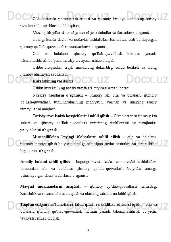 O’zbekistonda   ijtimoiy   ish   sohasi   va   ijtimoiy   himoya   tizimining   tarixiy
rivojlanish bosqichlarini tahlil qilish;
Mustaqillik yillarida amalga oshirilgan islohotlar va dasturlarni o’rganish;
Hozirgi   kunda   davlat   va   nodavlat   tashkilotlari   tomonidan  olib   borilayotgan
ijtimoiy qo’llab-quvvatlash mexanizmlarini o’rganish;
Oila   va   bolalarni   ijtimoiy   qo’llab-quvvatlash   tizimini   yanada
takomillashtirish bo’yicha amaliy tavsiyalar ishlab chiqish.
Ushbu   maqsadlar   orqali   mavzuning   dolzarbligi   ochib   beriladi   va   uning
ijtimoiy ahamiyati asoslanadi.
Kurs ishining vazifalari
Ushbu kurs ishining asosiy vazifalari quyidagilardan iborat:
Nazariy   asoslarni   o’rganish   –   ijtimoiy   ish,   oila   va   bolalarni   ijtimoiy
qo’llab-quvvatlash   tushunchalarining   mohiyatini   yoritish   va   ularning   asosiy
tamoyillarini aniqlash.
Tarixiy rivojlanish bosqichlarini tahlil qilish  – O’zbekistonda ijtimoiy ish
sohasi   va   ijtimoiy   qo’llab-quvvatlash   tizimining   shakllanishi   va   rivojlanish
jarayonlarini o’rganish.
Mustaqillikdan   keyingi   islohotlarni   tahlil   qilish   –   oila   va   bolalarni
ijtimoiy  himoya qilish  bo’yicha amalga  oshirilgan  davlat  dasturlari   va qonunchilik
hujjatlarini o’rganish.
Amaliy   holatni   tahlil   qilish   –   bugungi   kunda   davlat   va   nodavlat   tashkilotlari
tomonidan   oila   va   bolalarni   ijtimoiy   qo’llab-quvvatlash   bo’yicha   amalga
oshirilayotgan chora-tadbirlarni o’rganish.
Mavjud   muammolarni   aniqlash   –   ijtimoiy   qo’llab-quvvatlash   tizimidagi
kamchilik va muammolarni aniqlash va ularning sabablarini tahlil qilish.
Taqdim  etilgan ma’lumotlarni tahlil qilish va takliflar ishlab chiqish   – oila va
bolalarni   ijtimoiy   qo’llab-quvvatlash   tizimini   yanada   takomillashtirish   bo’yicha
tavsiyalar ishlab chiqish.
4 